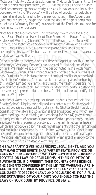 11Motorola Mobility LLC, or its subsidiaries, (“Motorola”) warrants to the original consumer purchaser (“you”) that the Mobile Phone or Moto Mod accompanying this warranty, and any in-box accessories which accompany it (the “Products”), will be free of substantial defects in material and workmanship for the period noted in the Addendum (see end of section), beginning from the date of original consumer purchase (“Warranty Period”) provided that the Products are used for normal consumer purpose. Note for Moto Mods owners: This warranty covers only the Moto Insta-Share Projector, Hasselblad True Zoom, Moto Power Pack, Moto Style Shell Wilreless Charging, Moto TurboPower Pack, Moto 360 Camera, and Moto Smart Speaker with Amazon Alexa, and Polaroid Insta-Share Printer Moto Mods. Third-party Moto Mods are not covered by this warranty, but may be covered by a separate warranty that accompanies them.Repairs made by Motorola or its authorized agent under this Limited Warranty (“Warranty Service”) are covered for the balance of the original Warranty Period, or for the period noted in the Addendum, whichever is longer. This Limited Warranty covers only a purchase of new Products from Motorola or an authorized reseller or authorized distributor of Motorola Products which are accompanied in-box by this written Limited Warranty. This Limited Warranty is personal to you and not transferable. No retailer or other third party is authorized to make any representations on behalf of Motorola or to modify this Limited Warranty.Additional warranty coverage for those Products that contain the ShatterShield™ Display (not all products contain the ShatterShield™ display, see printed manual for details). The ShatterShield™ display consists of the internal display panel and embedded lens, which are warranted against shattering and cracking for four (4) years from the original date of consumer purchase. Certain phones may include a protective lens, screen protectors, or other similar external layers, which are not covered by this additional warranty. All other limitations and exclusions contained in this Limited Warranty (see “What is not covered” section), including scratches and other cosmetic damage, intentional damage or abuse, and normal wear and tear, apply to the components of the ShatterShield™ display.THIS WARRANTY GIVES YOU SPECIFIC LEGAL RIGHTS, AND YOU MAY HAVE OTHER RIGHTS THAT VARY BY STATE, PROVINCE OR COUNTRY. FOR CONSUMERS WHO ARE COVERED BY CONSUMER PROTECTION LAWS OR REGULATIONS IN THEIR COUNTRY OF PURCHASE OR, IF DIFFERENT, THEIR COUNTRY OF RESIDENCE, THE BENEFITS CONFERRED BY THIS LIMITED WARRANTY ARE IN ADDITION TO ALL RIGHTS AND REMEDIES CONVEYED BY SUCH CONSUMER PROTECTION LAWS AND REGULATIONS. FOR A FULL UNDERSTANDING OF YOUR RIGHTS YOU SHOULD CONSULT THE LAWS OF YOUR COUNTRY, PROVINCE OR STATE.