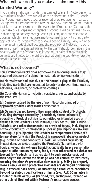 12What will we do if you make a claim under this Limited Warranty? If you make a valid claim under this Limited Warranty, Motorola, or its Authorized Service Provider will, at their discretion, either (1) repair the Product using new, used, or reconditioned replacement parts; or (2) replace the Product with a new or ‘like new’ reconditioned Product that is the same or similar to the warranted Product; or (3) refund the purchase price. Repaired or replaced products will be returned to you in their original factory conﬁguration, plus any applicable software updates, which may aect use and/or compatibility with third party applications (for which Motorola shall have no liability). Any refunded or replaced Product shall become the property of Motorola. To obtain service under this Limited Warranty, the claim should be made in the country where the Product was intended for sale; otherwise repair services are limited to the options available in the country where the service is requested.What is not covered? This Limited Warranty does not cover the following unless they occurred because of a defect in materials or workmanship:(a) Normal wear and tear due to the normal aging of the Product, including parts that are expected to deteriorate over time, such as batteries, lens liners, or protective coatings.(b) Cosmetic damage, including scratches, dents, and cracks to the Products.(c) Damage caused by the use of non-Motorola branded or approved products, accessories or software.(d) Damage caused beyond the reasonable control of Motorola, including damage caused by (i) accident, abuse, misuse; (ii) operating a Product outside its permitted or intended uses as deﬁned in the Products’ User Manual, Quick Start Guide, Online Tutorials, and other documentation provided to you, including use of the Products for commercial purposes; (iii) improper care and handling (e.g. subjecting the Product to temperatures above the temperature for which the Product is approved), abuse or neglect (e.g. broken or bent connectors, ports, or SIM/SD card slots); impact damage (e.g. dropping the Product); (iv) contact with liquids, water, rain, extreme humidity, unusually heavy perspiration, vapor or other moisture; sand, food, dirt or other similar substances (except for Products sold as resistant to such substances), but then only to the extent the damage was not caused by incorrectly securing the phone’s protective elements (e.g. failing to properly close a seal), or such protective elements are damaged or missing (e.g. a cracked back cover), or subjecting a Product to conditions beyond its stated speciﬁcations or limits (e.g. IPx7, 30 minutes in 1 meter of fresh water); or (v) ﬂood, ﬁre, earthquake, tornado or other acts of God not within Motorola’s reasonable control.