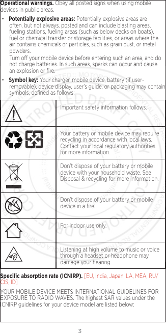 3Operational warnings. Obey all posted signs when using mobile devices in public areas. • Potentially explosive areas: Potentially explosive areas are often, but not always, posted and can include blasting areas, fueling stations, fueling areas (such as below decks on boats), fuel or chemical transfer or storage facilities, or areas where the air contains chemicals or particles, such as grain dust, or metal powders.Turn o your mobile device before entering such an area, and do not charge batteries. In such areas, sparks can occur and cause an explosion or ﬁre.• Symbol key: Your charger, mobile device, battery (if user-removable), device display, user’s guide, or packaging may contain symbols, deﬁned as follows:032374oImportant safety information follows.032375o  Your battery or mobile device may require recycling in accordance with local laws. Contact your local regulatory authorities for more information.Don’t dispose of your battery or mobile device with your household waste. See Disposal &amp; recycling for more information.032376oDon’t dispose of your battery or mobile device in a ﬁre.For indoor use only.Listening at high volume to music or voice through a headset or headphone may damage your hearing.Speciﬁc absorption rate (ICNIRP). [EU, India, Japan, LA, MEA, RU/CIS, ID]YOUR MOBILE DEVICE MEETS INTERNATIONAL GUIDELINES FOR EXPOSURE TO RADIO WAVES. The highest SAR values under the ICNIRP guidelines for your device model are listed below: