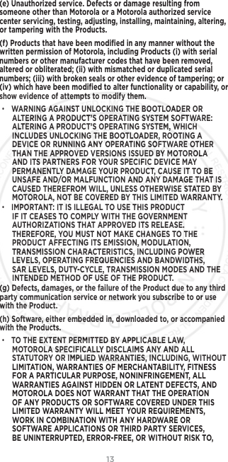 13(e) Unauthorized service. Defects or damage resulting from someone other than Motorola or a Motorola authorized service center servicing, testing, adjusting, installing, maintaining, altering, or tampering with the Products.(f) Products that have been modiﬁed in any manner without the written permission of Motorola, including Products (i) with serial numbers or other manufacturer codes that have been removed, altered or obliterated; (ii) with mismatched or duplicated serial numbers; (iii) with broken seals or other evidence of tampering; or (iv) which have been modiﬁed to alter functionality or capability, or show evidence of attempts to modify them.• WARNING AGAINST UNLOCKING THE BOOTLOADER OR ALTERING A PRODUCT’S OPERATING SYSTEM SOFTWARE: ALTERING A PRODUCT’S OPERATING SYSTEM, WHICH INCLUDES UNLOCKING THE BOOTLOADER, ROOTING A DEVICE OR RUNNING ANY OPERATING SOFTWARE OTHER THAN THE APPROVED VERSIONS ISSUED BY MOTOROLA AND ITS PARTNERS FOR YOUR SPECIFIC DEVICE MAY PERMANENTLY DAMAGE YOUR PRODUCT, CAUSE IT TO BE UNSAFE AND/OR MALFUNCTION AND ANY DAMAGE THAT IS CAUSED THEREFROM WILL, UNLESS OTHERWISE STATED BY MOTOROLA, NOT BE COVERED BY THIS LIMITED WARRANTY.• IMPORTANT: IT IS ILLEGAL TO USE THIS PRODUCT IF IT CEASES TO COMPLY WITH THE GOVERNMENT AUTHORIZATIONS THAT APPROVED ITS RELEASE. THEREFORE, YOU MUST NOT MAKE CHANGES TO THE PRODUCT AFFECTING ITS EMISSION, MODULATION, TRANSMISSION CHARACTERISTICS, INCLUDING POWER LEVELS, OPERATING FREQUENCIES AND BANDWIDTHS, SAR LEVELS, DUTY-CYCLE, TRANSMISSION MODES AND THE INTENDED METHOD OF USE OF THE PRODUCT.(g) Defects, damages, or the failure of the Product due to any third party communication service or network you subscribe to or use with the Product.(h) Software, either embedded in, downloaded to, or accompanied with the Products.• TO THE EXTENT PERMITTED BY APPLICABLE LAW, MOTOROLA SPECIFICALLY DISCLAIMS ANY AND ALL STATUTORY OR IMPLIED WARRANTIES, INCLUDING, WITHOUT LIMITATION, WARRANTIES OF MERCHANTABILITY, FITNESS FOR A PARTICULAR PURPOSE, NONINFRINGEMENT, ALL WARRANTIES AGAINST HIDDEN OR LATENT DEFECTS, AND MOTOROLA DOES NOT WARRANT THAT THE OPERATION OF ANY PRODUCTS OR SOFTWARE COVERED UNDER THIS LIMITED WARRANTY WILL MEET YOUR REQUIREMENTS, WORK IN COMBINATION WITH ANY HARDWARE OR SOFTWARE APPLICATIONS OR THIRD PARTY SERVICES, BE UNINTERRUPTED, ERROR-FREE, OR WITHOUT RISK TO, 