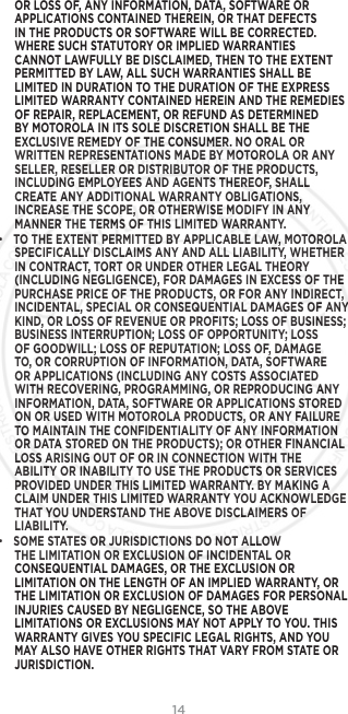 14OR LOSS OF, ANY INFORMATION, DATA, SOFTWARE OR APPLICATIONS CONTAINED THEREIN, OR THAT DEFECTS IN THE PRODUCTS OR SOFTWARE WILL BE CORRECTED. WHERE SUCH STATUTORY OR IMPLIED WARRANTIES CANNOT LAWFULLY BE DISCLAIMED, THEN TO THE EXTENT PERMITTED BY LAW, ALL SUCH WARRANTIES SHALL BE LIMITED IN DURATION TO THE DURATION OF THE EXPRESS LIMITED WARRANTY CONTAINED HEREIN AND THE REMEDIES OF REPAIR, REPLACEMENT, OR REFUND AS DETERMINED BY MOTOROLA IN ITS SOLE DISCRETION SHALL BE THE EXCLUSIVE REMEDY OF THE CONSUMER. NO ORAL OR WRITTEN REPRESENTATIONS MADE BY MOTOROLA OR ANY SELLER, RESELLER OR DISTRIBUTOR OF THE PRODUCTS, INCLUDING EMPLOYEES AND AGENTS THEREOF, SHALL CREATE ANY ADDITIONAL WARRANTY OBLIGATIONS, INCREASE THE SCOPE, OR OTHERWISE MODIFY IN ANY MANNER THE TERMS OF THIS LIMITED WARRANTY.• TO THE EXTENT PERMITTED BY APPLICABLE LAW, MOTOROLA SPECIFICALLY DISCLAIMS ANY AND ALL LIABILITY, WHETHER IN CONTRACT, TORT OR UNDER OTHER LEGAL THEORY (INCLUDING NEGLIGENCE), FOR DAMAGES IN EXCESS OF THE PURCHASE PRICE OF THE PRODUCTS, OR FOR ANY INDIRECT, INCIDENTAL, SPECIAL OR CONSEQUENTIAL DAMAGES OF ANY KIND, OR LOSS OF REVENUE OR PROFITS; LOSS OF BUSINESS; BUSINESS INTERRUPTION; LOSS OF OPPORTUNITY; LOSS OF GOODWILL; LOSS OF REPUTATION; LOSS OF, DAMAGE TO, OR CORRUPTION OF INFORMATION, DATA, SOFTWARE OR APPLICATIONS (INCLUDING ANY COSTS ASSOCIATED WITH RECOVERING, PROGRAMMING, OR REPRODUCING ANY INFORMATION, DATA, SOFTWARE OR APPLICATIONS STORED ON OR USED WITH MOTOROLA PRODUCTS, OR ANY FAILURE TO MAINTAIN THE CONFIDENTIALITY OF ANY INFORMATION OR DATA STORED ON THE PRODUCTS); OR OTHER FINANCIAL LOSS ARISING OUT OF OR IN CONNECTION WITH THE ABILITY OR INABILITY TO USE THE PRODUCTS OR SERVICES PROVIDED UNDER THIS LIMITED WARRANTY. BY MAKING A CLAIM UNDER THIS LIMITED WARRANTY YOU ACKNOWLEDGE THAT YOU UNDERSTAND THE ABOVE DISCLAIMERS OF LIABILITY.• SOME STATES OR JURISDICTIONS DO NOT ALLOW THE LIMITATION OR EXCLUSION OF INCIDENTAL OR CONSEQUENTIAL DAMAGES, OR THE EXCLUSION OR LIMITATION ON THE LENGTH OF AN IMPLIED WARRANTY, OR THE LIMITATION OR EXCLUSION OF DAMAGES FOR PERSONAL INJURIES CAUSED BY NEGLIGENCE, SO THE ABOVE LIMITATIONS OR EXCLUSIONS MAY NOT APPLY TO YOU. THIS WARRANTY GIVES YOU SPECIFIC LEGAL RIGHTS, AND YOU MAY ALSO HAVE OTHER RIGHTS THAT VARY FROM STATE OR JURISDICTION.