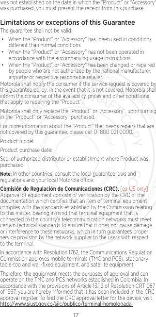 17was not established on the date in which the “Product” or “Accessory” was purchased, you must present the receipt from this purchase.Limitations or exceptions of this GuaranteeThe guarantee shall not be valid:• When the “Product” or “Accessory” has  been used in conditions dierent than normal conditions.• When the “Product” or “Accessory” has not been operated in accordance with the accompanying usage instructions.• When the “Product” or “Accessory” has been changed or repaired by people who are not authorized by the national manufacturer, importer or respective responsible retailer.Motorola shall notify the consumer if the service request is covered by this guarantee policy; in the event that it is not covered, Motorola shall inform the consumer of the availability, prices and other conditions that apply to repairing the “Product”.Motorola shall only replace the “Product” or “Accessory”, upon turning in the “Product” or “Accessory” purchased.For more information about the “Product” that needs repairs that are not covered by this guarantee, please call 01 800 021 0000.Product model:Product purchase date:Seal of authorized distributor or establishment where Product was purchased:Note: In other countries, consult the local guarantee laws and regulations and your local Motorola oce.Comisión de Regulación de Comunicaciones (CRC). [es-US only] Approval of equipment consists of veriﬁcation by the CRC of the documentation which certiﬁes that an item of terminal equipment complies with the standards established by the Commission relating to this matter, bearing in mind that terminal equipment that is connected to the country’s telecommunication networks must meet certain technical standards to ensure that it does not cause damage or interference to these networks, which in turn guarantees proper service provision by the network supplier to the users with respect to the terminal.In accordance with Resolution 1762, the Communications Regulation Commission approves mobile terminals (TMC and PCS), stationary table-top and wall-ﬁxed equipment, and satellite equipment.Therefore, the equipment meets the purposes of approval and can operate on the TMC and PCS networks established in Colombia. In accordance with the provisions of Article 13.1.2 of Resolution CRT 087 of 1997, you are hereby informed that it has been included in the CRC approval register. To ﬁnd the CRC approval letter for the device, visit http://www.siust.gov.co/siic/publico/terminal-homologada.