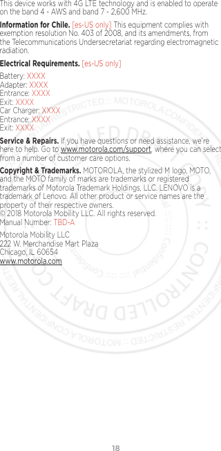 18This device works with 4G LTE technology and is enabled to operate on the band 4 - AWS and band 7 - 2,600 MHz.Information for Chile. [es-US only] This equipment complies with exemption resolution No. 403 of 2008, and its amendments, from the Telecommunications Undersecretariat regarding electromagnetic radiation.Electrical Requirements. [es-US only]Battery: XXXX Adapter: XXXX Entrance: XXXX Exit: XXXX Car Charger: XXXX Entrance: XXXX Exit: XXXXService &amp; Repairs. If you have questions or need assistance, we’re here to help. Go to www.motorola.com/support, where you can select from a number of customer care options. Copyright &amp; Trademarks. MOTOROLA, the stylized M logo, MOTO, and the MOTO family of marks are trademarks or registered trademarks of Motorola Trademark Holdings, LLC. LENOVO is a trademark of Lenovo. All other product or service names are the property of their respective owners.  © 2018 Motorola Mobility LLC. All rights reserved.  Manual Number: TBD-AMotorola Mobility LLC 222 W. Merchandise Mart Plaza Chicago, IL 60654 www.motorola.com
