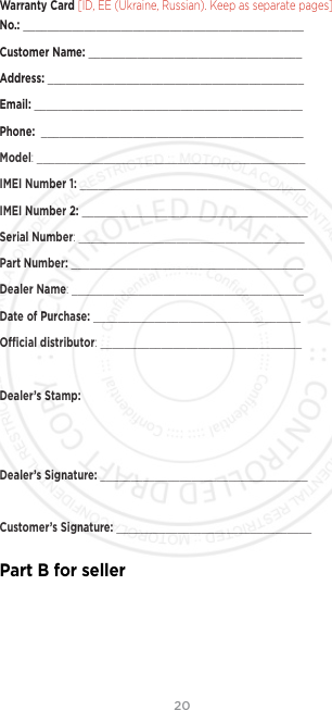 20Warranty Card [ID, EE (Ukraine, Russian). Keep as separate pages]. No.: ______________________________________________Customer Name: ___________________________________Address: __________________________________________Email: ____________________________________________Phone:  ___________________________________________Model: ____________________________________________IMEI Number 1: _____________________________________IMEI Number 2: _____________________________________Serial Number: _____________________________________Part Number: ______________________________________Dealer Name: ______________________________________Date of Purchase: __________________________________Ocial distributor: _________________________________Dealer’s Stamp:Dealer’s Signature: __________________________________Customer’s Signature: ________________________________Part B for seller