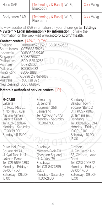4Head SAR [Technology &amp; Band], Wi-Fi, Bluetooth X.xx W/kgBody-worn SAR [Technology &amp; Band], Wi-Fi, Bluetooth X.xx W/kgTo view additional SAR information on your phone, go to  Settings &gt; System &gt; Legal information &gt; RF information. To view the information on the web, visit www.motorola.com/rfhealth.Contact centers. [APAC, ID, TW] Thailand          0018008526352 /+66 20269362  South Korea    0079885218264   Indonesia        0018038522246 Singapore       8008526007   Philippines      1800 1855 0288 Vietnam          120852302   Malaysia          1800817032 Hong Kong     2506-3888 Taiwan            00886 2 8758-6163 Australia         1300 138 823 New Zealand  0508 668676Motorola authorized service centers: [ID]M-CARE Jakarta Itc Roxy Mas Lt. 4 No. 18 Jl. Kyai hasyim Ashari, Jakarta Pusat Tel: 021–6319647 Monday - Saturday : 11.00-19.00 Sunday : 11-15.00Semarang Jl. Jendral Sudirman 256, Semarang Tel: 024-70148778 Monday - Saturday : 10.00-17.00Bandung Balubur Town Square (Baltos) Lt. 1 K05 - K06, Jl. Tamansari, Bandung Tel: 089614618594 Monday - Friday : 10.00-18.00 Saturday : 10.00-15.00Ruko Mall Roxy Square No.A1, Jl.Kyai Tapa No.1, Jakarta Barat Tel: 021-56954393 Monday - Friday : 09.00-17.00 Saturday : 09.00-15.00Surabaya Mastech Blok F11 (Maspion Square) Jl. A. Yani 78, Surabaya Tel: 031-8477889 ext.1611 Monday - Saturday : 11.00-21.00Cirebon Jl. Pasuketan No. 63, Cirebon, Jawa Barat Tel: 0231-209322 Monday - Friday : 09.00-17.00 Saturday : 09.00-15.00