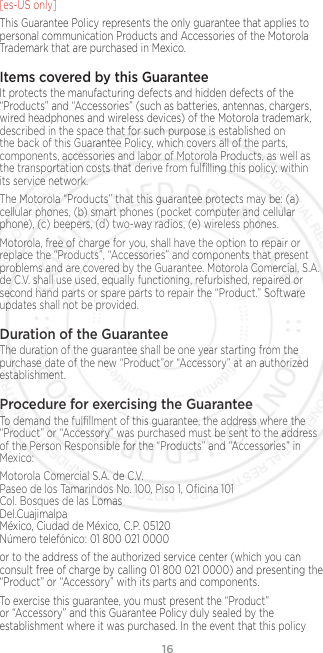 16[es-US only]This Guarantee Policy represents the only guarantee that applies to personal communication Products and Accessories of the Motorola Trademark that are purchased in Mexico.Items covered by this GuaranteeIt protects the manufacturing defects and hidden defects of the “Products” and “Accessories” (such as batteries, antennas, chargers, wired headphones and wireless devices) of the Motorola trademark, described in the space that for such purpose is established on the back of this Guarantee Policy, which covers all of the parts, components, accessories and labor of Motorola Products, as well as the transportation costs that derive from fulﬁlling this policy, within its service network.The Motorola “Products” that this guarantee protects may be: (a) cellular phones, (b) smart phones (pocket computer and cellular phone), (c) beepers, (d) two-way radios, (e) wireless phones.Motorola, free of charge for you, shall have the option to repair or replace the “Products”, “Accessories” and components that present problems and are covered by the Guarantee. Motorola Comercial, S.A. de C.V. shall use used, equally functioning, refurbished, repaired or second hand parts or spare parts to repair the “Product.” Software updates shall not be provided.Duration of the GuaranteeThe duration of the guarantee shall be one year starting from the purchase date of the new “Product”or “Accessory” at an authorized establishment.Procedure for exercising the GuaranteeTo demand the fulﬁllment of this guarantee, the address where the “Product” or “Accessory” was purchased must be sent to the address of the Person Responsible for the “Products” and “Accessories” in Mexico:Motorola Comercial S.A. de C.V. Paseo de los Tamarindos No. 100, Piso 1, Oﬁcina 101 Col. Bosques de las Lomas Del.Cuajimalpa México, Ciudad de México, C.P. 05120 Número telefónico: 01 800 021 0000or to the address of the authorized service center (which you can consult free of charge by calling 01 800 021 0000) and presenting the “Product” or “Accessory” with its parts and components.To exercise this guarantee, you must present the “Product” or “Accessory” and this Guarantee Policy duly sealed by the establishment where it was purchased. In the event that this policy 