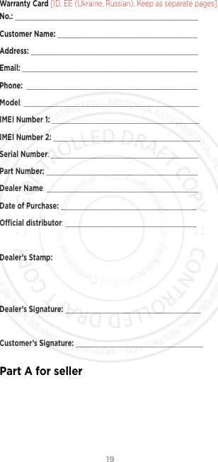 19Warranty Card [ID, EE (Ukraine, Russian). Keep as separate pages]. No.: ______________________________________________Customer Name: ___________________________________Address: __________________________________________Email: ____________________________________________Phone:  ___________________________________________Model: ____________________________________________IMEI Number 1: _____________________________________IMEI Number 2: _____________________________________Serial Number: _____________________________________Part Number: ______________________________________Dealer Name: ______________________________________Date of Purchase: __________________________________Ocial distributor: _________________________________Dealer’s Stamp:Dealer’s Signature: __________________________________Customer’s Signature: ________________________________Part A for seller