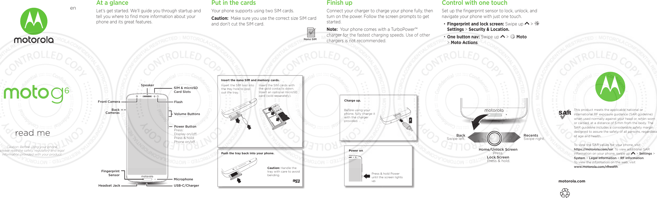 motorola.comThis product meets the applicable national or international RF exposure guidance (SAR guideline) when used normally against your head or, when worn or carried, at a distance of 5 mm from the body. The SAR guideline includes a considerable safety margin designed to assure the safety of all persons, regardless of age and health. To  view the SAR values for your phone, visit https://motorola.com/sar. To  view additional SAR information on your phone, swipe up       &gt; Settings &gt; System &gt; Legal information &gt; RF information. To  view the information on the web, visit www.motorola.com/rfhealth. read meCaution: Before using your phone, please read the safety, regulatory and legal information provided with your product.enAt a glanceLet’s get started. We’ll guide you through startup and tell you where to ﬁnd more information about your phone and its great features.Volume ButtonsFlashFront CameraSpeakerHeadset Jack USB-C/ChargerPower ButtonBackCamerasSIM &amp; microSDCard Slots MicrophoneFingerprintSensorPress:Display on/o.Press &amp; hold: Phone on/o.Finish upConnect your charger to charge your phone fully, then turn on the power. Follow the screen prompts to get started.Note:  Your phone comes with a TurboPower™ charger for the fastest charging speeds. Use of other chargers is not recommended.Power on.Press &amp; hold Power until the screen lights up.Charge up.Before using your phone, fully charge it with the charger provided.Put in the cardsYour phone supports using two SIM cards.Caution:  Make sure you use the correct size SIM card and don’t cut the SIM card.  Nano SIMSIM 1SIM 2Caution: Handle the tray with care to avoid  bending.Push the tray back into your phone.Insert the nano SIM and memory cards. Insert the SIM cards with the gold contacts down. Insert an optional microSD card (sold separately).Insert the SIM tool into the tray hole to pop out the tray.When you update the front and back master cover ﬁles to your product, be sure to rename the ﬁle for your project. For non-removable battery and non-removable cover devices, click the “eye” icon on the Conditional Text dialog next to “Removable Back Cover Only” and “Removable Battery”.Control with one touchSet up the ﬁngerprint sensor to lock, unlock, and navigate your phone with just one touch. • Fingerprint and lock screen: Swipe up   &gt;   Settings &gt; Security &amp; Location.• One button nav: Swipe up   &gt;   Moto  &gt; Moto Actions.RecentsSwipe right.                BackSwipe left.                Home/Unlock ScreenPress.Lock Screen Press &amp; hold.
