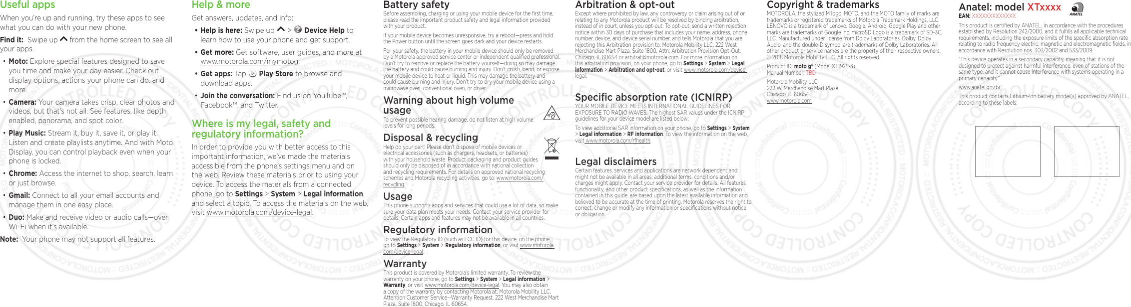 Anatel: model XTxxxxEAN: XXXXXXXXXXXXXThis product is certiﬁed by ANATEL, in accordance with the procedures established by Resolution 242/2000, and it fulﬁlls all applicable technical requirements, including the exposure limits of the speciﬁc absorption rate relating to radio frequency electric, magnetic and electromagnetic ﬁelds, in accordance with Resolution nos. 303/2002 and 533/2009. “This device operates in a secondary capacity, meaning that it is not designed to protect against harmful interference, even of stations of the same type, and it cannot cause interference with systems operating in a primary capacity.”www.anatel.gov.brThis product contains Lithium-Ion battery model(s) approved by ANATEL, according to these labels: Help &amp; moreGet answers, updates, and info:• Help is here: Swipe up   &gt;   Device Help to learn how to use your phone and get support.• Get more: Get software, user guides, and more at www.motorola.com/mymotog.• Get apps: Tap   Play Store to browse and download apps.• Join the conversation: Find us on YouTube™, Facebook™, and Twitter. Where is my legal, safety and regulatory information?In order to provide you with better access to this important information, we’ve made the materials accessible from the phone’s settings menu and on the web. Review these materials prior to using your device. To access the materials from a connected phone, go to Settings &gt; System &gt; Legal information, and select a topic. To access the materials on the web, visit www.motorola.com/device-legal. Battery safetyBefore assembling, charging or using your mobile device for the ﬁrst time, please read the important product safety and legal information provided with your product.If your mobile device becomes unresponsive, try a reboot—press and hold the Power button until the screen goes dark and your device restarts.For your safety, the battery in your mobile device should only be removed by a Motorola approved service center or independent qualiﬁed professional. Don’t try to remove or replace the battery yourself—doing so may damage the battery and could cause burning and injury. Don’t crush, bend, or expose your mobile device to heat or liquid. This may damage the battery and could cause burning and injury. Don’t try to dry your mobile device using a microwave oven, conventional oven, or dryer.Warning about high volume  usageTo prevent possible hearing damage, do not listen at high volume levels for long periods.Disposal &amp; recyclingHelp do your part! Please don’t dispose of mobile devices or electrical accessories (such as chargers, headsets, or batteries) with your household waste. Product packaging and product guides should only be disposed of in accordance with national collection and recycling requirements. For details on approved national recycling schemes and Motorola recycling activities, go to: www.motorola.com/recycling.UsageThis phone supports apps and services that could use a lot of data, so make sure your data plan meets your needs. Contact your service provider for details. Certain apps and features may not be available in all countries.Regulatory informationTo view the Regulatory ID (such as FCC ID) for this device, on the phone, go to Settings &gt; System &gt; Regulatory information, or visit www.motorola.com/device-legal.WarrantyThis product is covered by Motorola’s limited warranty. To review the warranty on your phone, go to Settings &gt; System &gt; Legal information &gt; Warranty, or visit www.motorola.com/device-legal. You may also obtain a copy of the warranty by contacting Motorola at: Motorola Mobility LLC, Attention Customer Service--Warranty Request, 222 West Merchandise Mart Plaza, Suite 1800, Chicago, IL 60654.Arbitration &amp; opt-outExcept where prohibited by law, any controversy or claim arising out of or relating to any Motorola product will be resolved by binding arbitration, instead of in court, unless you opt-out. To opt-out, send a written rejection notice within 30 days of purchase that includes your name, address, phone number, device, and device serial number, and tells Motorola that you are rejecting this Arbitration provision to: Motorola Mobility LLC, 222 West Merchandise Mart Plaza, Suite 1800, Attn: Arbitration Provision Opt-Out, Chicago, IL 60654 or arbitrat@motorola.com. For more information on this arbitration provision, on your phone, go to Settings &gt; System &gt; Legal information &gt; Arbitration and opt-out, or visit www.motorola.com/device-legal. Speciﬁc absorption rate (ICNIRP)YOUR MOBILE DEVICE MEETS INTERNATIONAL GUIDELINES FOR EXPOSURE TO RADIO WAVES. The highest SAR values under the ICNIRP guidelines for your device model are listed below:To view additional SAR information on your phone, go to Settings &gt; System &gt; Legal information &gt; RF information. To view the information on the web, visit www.motorola.com/rfhealth.Legal disclaimersCertain features, services and applications are network dependent and might not be available in all areas; additional terms, conditions and/or charges might apply. Contact your service provider for details. All features, functionality, and other product speciﬁcations, as well as the information contained in this guide, are based upon the latest available information and believed to be accurate at the time of printing. Motorola reserves the right to correct, change or modify any information or speciﬁcations without notice or obligation.Useful appsWhen you’re up and running, try these apps to see what you can do with your new phone. Find it:  Swipe up   from the home screen to see all your apps.• Moto: Explore special features designed to save you time and make your day easier. Check out display options, actions your phone can do, and more. • Camera: Your camera takes crisp, clear photos and videos, but that’s not all. See features, like depth enabled, panorama, and spot color.• Play Music: Stream it, buy it, save it, or play it. Listen and create playlists anytime. And with Moto Display, you can control playback even when your phone is locked. • Chrome: Access the internet to shop, search, learn or just browse.• Gmail: Connect to all your email accounts and manage them in one easy place.• Duo: Make and receive video or audio calls—over Wi-Fi when it’s available. Note:  Your phone may not support all features.Copyright &amp; trademarksMOTOROLA, the stylized M logo, MOTO, and the MOTO family of marks are trademarks or registered trademarks of Motorola Trademark Holdings, LLC. LENOVO is a trademark of Lenovo. Google, Android, Google Play and other marks are trademarks of Google Inc. microSD Logo is a trademark of SD-3C, LLC. Manufactured under license from Dolby Laboratories. Dolby, Dolby Audio, and the double-D symbol are trademarks of Dolby Laboratories. All other product or service names are the property of their respective owners.  © 2018 Motorola Mobility LLC. All rights reserved. Product ID: moto g6 (Model XT1925-3) Manual Number: TBDMotorola Mobility LLC 222 W. Merchandise Mart Plaza Chicago, IL 60654 www.motorola.com