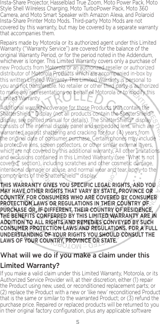 5Insta-Share Projector, Hasselblad True Zoom, Moto Power Pack, Moto Style Shell Wilreless Charging, Moto TurboPower Pack, Moto 360 Camera, and Moto Smart Speaker with Amazon Alexa, and Polaroid Insta-Share Printer Moto Mods. Third-party Moto Mods are not covered by this warranty, but may be covered by a separate warranty that accompanies them.Repairs made by Motorola or its authorized agent under this Limited Warranty (“Warranty Service”) are covered for the balance of the original Warranty Period, or for the period noted in the Addendum, whichever is longer. This Limited Warranty covers only a purchase of new Products from Motorola or an authorized reseller or authorized distributor of Motorola Products which are accompanied in-box by this written Limited Warranty. This Limited Warranty is personal to you and not transferable. No retailer or other third party is authorized to make any representations on behalf of Motorola or to modify this Limited Warranty.Additional warranty coverage for those Products that contain the ShatterShield™ Display (not all products contain the ShatterShield™ display, see printed manual for details). The ShatterShield™ display consists of the internal display panel and embedded lens, which are warranted against shattering and cracking for four (4) years from the original date of consumer purchase. Certain phones may include a protective lens, screen protectors, or other similar external layers, which are not covered by this additional warranty. All other limitations and exclusions contained in this Limited Warranty (see “What is not covered” section), including scratches and other cosmetic damage, intentional damage or abuse, and normal wear and tear, apply to the components of the ShatterShield™ display.THIS WARRANTY GIVES YOU SPECIFIC LEGAL RIGHTS, AND YOU MAY HAVE OTHER RIGHTS THAT VARY BY STATE, PROVINCE OR COUNTRY. FOR CONSUMERS WHO ARE COVERED BY CONSUMER PROTECTION LAWS OR REGULATIONS IN THEIR COUNTRY OF PURCHASE OR, IF DIFFERENT, THEIR COUNTRY OF RESIDENCE, THE BENEFITS CONFERRED BY THIS LIMITED WARRANTY ARE IN ADDITION TO ALL RIGHTS AND REMEDIES CONVEYED BY SUCH CONSUMER PROTECTION LAWS AND REGULATIONS. FOR A FULL UNDERSTANDING OF YOUR RIGHTS YOU SHOULD CONSULT THE LAWS OF YOUR COUNTRY, PROVINCE OR STATE.What will we do if you make a claim under this Limited Warranty? If you make a valid claim under this Limited Warranty, Motorola, or its Authorized Service Provider will, at their discretion, either (1) repair the Product using new, used, or reconditioned replacement parts; or (2) replace the Product with a new or ‘like new’ reconditioned Product that is the same or similar to the warranted Product; or (3) refund the purchase price. Repaired or replaced products will be returned to you in their original factory conﬁguration, plus any applicable software 
