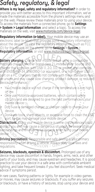 1Safety, regulatory, &amp; legalWhere is my legal, safety and regulatory information?.In order to provide you with better access to this important information, we’ve made the materials accessible from the phone’s settings menu and on the web. Please review these materials prior to using your device. To access the materials from a connected phone, go to Settings &gt; System &gt; Legal information, and select a topic. To access the materials on the web, visit www.motorola.com/device-legal.Regulatory information (e-label). Your mobile device may use an electronic label (e-label) that provides some regulatory information about the device. To view the regulatory information (such as FCC ID) for this device, on the phone, go to Settings &gt; System &gt; Regulatory information, or visit www.motorola.com/device-legal.Battery charging. Charge your mobile device using a compatible Motorola charger, another brand class 2 Limited Power Source USB charger that complies with USB 1.1, 2.0, 3.0, or greater, and complies with EN301489-34, EN60950-1 or equivalent, or a high-power USB port on a PC. Chargers that do not comply with these standards may be unsafe and may cause slow charging, product damage, or reduced device performance.• Your mobile device will not charge if the temperature is too high or low.• Only use Motorola-approved batteries, which contain safety circuitry and are designed to give the best performance in your mobile device.• Don’t use a damaged charger or charger cable to charge your device. • Don’t use tools, sharp objects, or excessive force to clean the USB port, as this may damage your mobile device.Distractions. Using your mobile device in some circumstances could distract you and may cause a dangerous situation. Be aware of your surroundings and environmental hazards when using your mobile device.Driving precautions. Responsible and safe driving is your primary responsibility when driving a vehicle. Always obey local laws and regulations.Seizures, blackouts, eyestrain &amp; discomfort. Prolonged use of any device may cause discomfort in hands, ﬁngers, arms, neck, and other parts of your body, and may cause eyestrain and headaches. It is good practice to use your device in a safe area with comfortable ambient lighting, and take frequent breaks if you feel discomfort. Seek medical advice if symptoms persist.In rare cases, ﬂashing patterns or lights, for example in video games or movies, may cause seizures or blackouts. If you suer any seizures or blackouts, or have a history of seizures, stop using your device and 