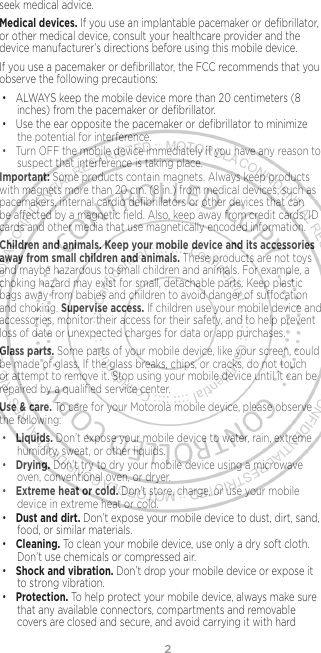 2seek medical advice.Medical devices. If you use an implantable pacemaker or deﬁbrillator, or other medical device, consult your healthcare provider and the device manufacturer’s directions before using this mobile device.If you use a pacemaker or deﬁbrillator, the FCC recommends that you observe the following precautions:• ALWAYS keep the mobile device more than 20 centimeters (8 inches) from the pacemaker or deﬁbrillator.• Use the ear opposite the pacemaker or deﬁbrillator to minimize the potential for interference.• Turn OFF the mobile device immediately if you have any reason to suspect that interference is taking place.Important: Some products contain magnets. Always keep products with magnets more than 20 cm. (8 in.) from medical devices, such as pacemakers, internal cardio deﬁbrillators or other devices that can be aected by a magnetic ﬁeld. Also, keep away from credit cards, ID cards and other media that use magnetically encoded information.Children and animals. Keep your mobile device and its accessories away from small children and animals. These products are not toys and maybe hazardous to small children and animals. For example, a choking hazard may exist for small, detachable parts. Keep plastic bags away from babies and children to avoid danger of suocation and choking. Supervise access. If children use your mobile device and accessories, monitor their access for their safety, and to help prevent loss of data or unexpected charges for data or app purchases.Glass parts. Some parts of your mobile device, like your screen, could be made of glass. If the glass breaks, chips, or cracks, do not touch or attempt to remove it. Stop using your mobile device until it can be repaired by a qualiﬁed service center.Use &amp; care. To care for your Motorola mobile device, please observe the following:• Liquids. Don’t expose your mobile device to water, rain, extreme humidity, sweat, or other liquids.• Drying. Don’t try to dry your mobile device using a microwave oven, conventional oven, or dryer.• Extreme heat or cold. Don’t store, charge, or use your mobile device in extreme heat or cold. • Dust and dirt. Don’t expose your mobile device to dust, dirt, sand, food, or similar materials.• Cleaning. To clean your mobile device, use only a dry soft cloth.  Don’t use chemicals or compressed air.• Shock and vibration. Don’t drop your mobile device or expose it to strong vibration.• Protection. To help protect your mobile device, always make sure that any available connectors, compartments and removable covers are closed and secure, and avoid carrying it with hard 