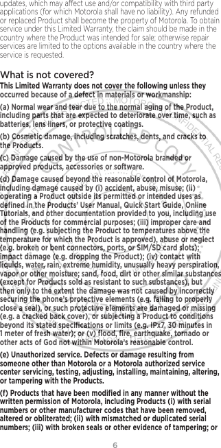 6updates, which may aect use and/or compatibility with third party applications (for which Motorola shall have no liability). Any refunded or replaced Product shall become the property of Motorola. To obtain service under this Limited Warranty, the claim should be made in the country where the Product was intended for sale; otherwise repair services are limited to the options available in the country where the service is requested.What is not covered? This Limited Warranty does not cover the following unless they occurred because of a defect in materials or workmanship:(a) Normal wear and tear due to the normal aging of the Product, including parts that are expected to deteriorate over time, such as batteries, lens liners, or protective coatings.(b) Cosmetic damage, including scratches, dents, and cracks to the Products.(c) Damage caused by the use of non-Motorola branded or approved products, accessories or software.(d) Damage caused beyond the reasonable control of Motorola, including damage caused by (i) accident, abuse, misuse; (ii) operating a Product outside its permitted or intended uses as deﬁned in the Products’ User Manual, Quick Start Guide, Online Tutorials, and other documentation provided to you, including use of the Products for commercial purposes; (iii) improper care and handling (e.g. subjecting the Product to temperatures above the temperature for which the Product is approved), abuse or neglect (e.g. broken or bent connectors, ports, or SIM/SD card slots); impact damage (e.g. dropping the Product); (iv) contact with liquids, water, rain, extreme humidity, unusually heavy perspiration, vapor or other moisture; sand, food, dirt or other similar substances (except for Products sold as resistant to such substances), but then only to the extent the damage was not caused by incorrectly securing the phone’s protective elements (e.g. failing to properly close a seal), or such protective elements are damaged or missing (e.g. a cracked back cover), or subjecting a Product to conditions beyond its stated speciﬁcations or limits (e.g. IPx7, 30 minutes in 1 meter of fresh water); or (v) ﬂood, ﬁre, earthquake, tornado or other acts of God not within Motorola’s reasonable control.(e) Unauthorized service. Defects or damage resulting from someone other than Motorola or a Motorola authorized service center servicing, testing, adjusting, installing, maintaining, altering, or tampering with the Products.(f) Products that have been modiﬁed in any manner without the written permission of Motorola, including Products (i) with serial numbers or other manufacturer codes that have been removed, altered or obliterated; (ii) with mismatched or duplicated serial numbers; (iii) with broken seals or other evidence of tampering; or 