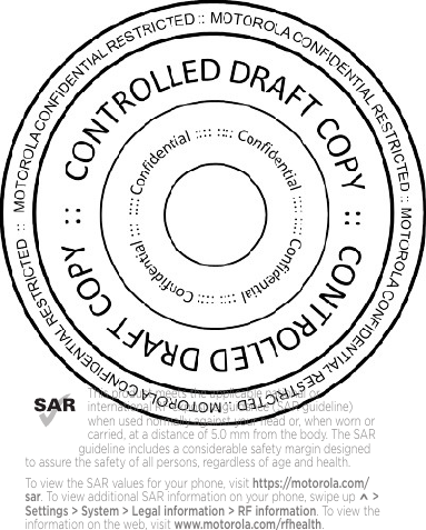 This product meets the applicable national or international RF exposure guidance (SAR guideline) when used normally against your head or, when worn or carried, at a distance of 5.0 mm from the body. The SAR guideline includes a considerable safety margin designed to assure the safety of all persons, regardless of age and health. To view the SAR values for your phone, visit https://motorola.com/sar. To view additional SAR information on your phone, swipe up ^ &gt; Settings &gt; System &gt; Legal information &gt; RF information.  To view the information on the web, visit www.motorola.com/rfhealth.