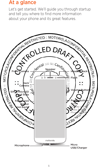 1At a glanceLet’s get started. We’ll guide you through startup and tell you where to ﬁnd more information about your phone and its great features.Volume ButtonsFlashHeadset JackFront Camera SpeakerMicrophone Micro USB/ChargerPower ButtonBackCameraSIM &amp; microSDCard SlotsFingerprint Sensor (on back)Press:Display on/oﬀ.Press &amp; hold: Phone on/oﬀ.