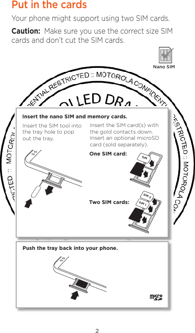 22Put in the cardsYour phone might support using two SIM cards.Caution:  Make sure you use the correct size SIM cards and don’t cut the SIM cards.  Nano SIMPush the tray back into your phone.SIM 1SIM 2Insert the nano SIM and memory cards. Insert the SIM card(s) with the gold contacts down. Insert an optional microSD card (sold separately).Insert the SIM tool into the tray hole to pop out the tray.One SIM card:Two SIM cards:SIM