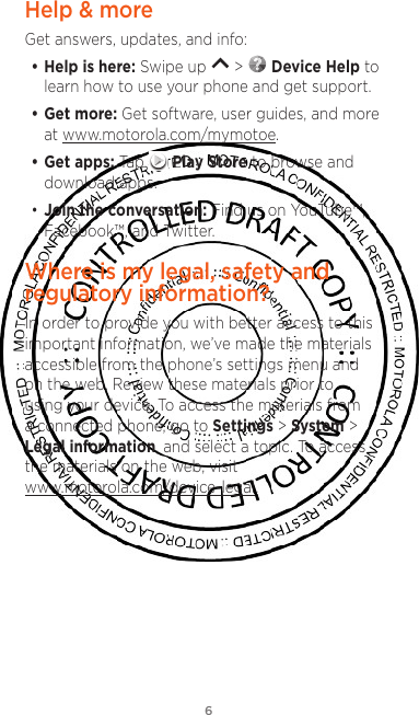 6Help &amp; moreGet answers, updates, and info:• Help is here: Swipe up   &gt;   Device Help to learn how to use your phone and get support.• Get more: Get software, user guides, and more at www.motorola.com/mymotoe.• Get apps: Tap   Play Store to browse and download apps.• Join the conversation: Find us on YouTube™, Facebook™, and Twitter. Where is my legal, safety and regulatory information?In order to provide you with better access to this important information, we’ve made the materials accessible from the phone’s settings menu and on the web. Review these materials prior to using your device. To access the materials from a connected phone, go to Settings &gt; System &gt; Legal information, and select a topic. To access the materials on the web, visit www.motorola.com/device-legal. 