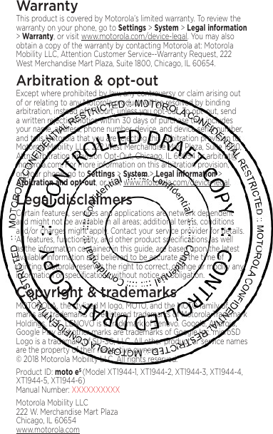 8WarrantyThis product is covered by Motorola’s limited warranty. To review the warranty on your phone, go to Settings &gt; System &gt; Legal information &gt; Warranty, or visit www.motorola.com/device-legal. You may also obtain a copy of the warranty by contacting Motorola at: Motorola Mobility LLC, Attention Customer Service--Warranty Request, 222 West Merchandise Mart Plaza, Suite 1800, Chicago, IL 60654.Arbitration &amp; opt-outExcept where prohibited by law, any controversy or claim arising out of or relating to any Motorola product will be resolved by binding arbitration, instead of in court, unless you opt-out. To opt-out, send a written rejection notice within 30 days of purchase that includes your name, address, phone number, device, and device serial number, and tells Motorola that you are rejecting this Arbitration provision to: Motorola Mobility LLC, 222 West Merchandise Mart Plaza, Suite 1800, Attn: Arbitration Provision Opt-Out, Chicago, IL 60654 or arbitrat@motorola.com. For more information on this arbitration provision, on your phone, go to Settings &gt; System &gt; Legal information &gt; Arbitration and opt-out, or visit www.motorola.com/device-legal. Legal disclaimersCertain features, services and applications are network dependent and might not be available in all areas; additional terms, conditions and/or charges might apply. Contact your service provider for details. All features, functionality, and other product speciﬁcations, as well as the information contained in this guide, are based upon the latest available information and believed to be accurate at the time of printing. Motorola reserves the right to correct, change or modify any information or speciﬁcations without notice or obligation.Copyright &amp; trademarksMOTOROLA, the stylized M logo, MOTO, and the MOTO family of marks are trademarks or registered trademarks of Motorola Trademark Holdings, LLC. LENOVO is a trademark of Lenovo. Google, Android, Google Play and other marks are trademarks of Google Inc. microSD Logo is a trademark of SD-3C, LLC. All other product or service names are the property of their respective owners.  © 2018 Motorola Mobility LLC. All rights reserved. Product ID: moto e5 (Model XT1944-1, XT1944-2, XT1944-3, XT1944-4, XT1944-5, XT1944-6) Manual Number: XXXXXXXXXXMotorola Mobility LLC 222 W. Merchandise Mart Plaza Chicago, IL 60654 www.motorola.com