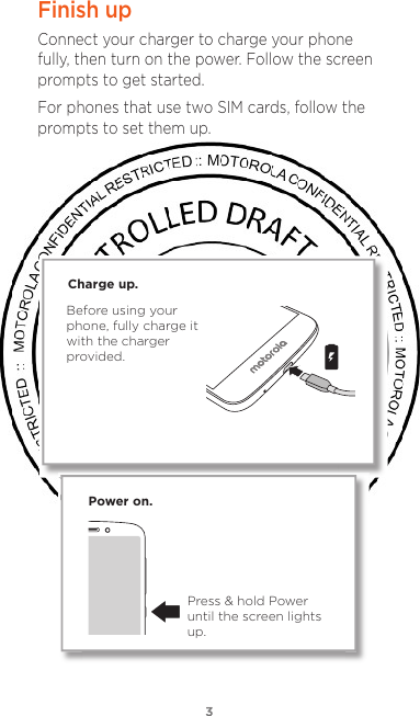 33Finish upConnect your charger to charge your phone fully, then turn on the power. Follow the screen prompts to get started.For phones that use two SIM cards, follow the prompts to set them up.Power on.Press &amp; hold Power until the screen lights up.Charge up.Before using your phone, fully charge it with the charger provided.