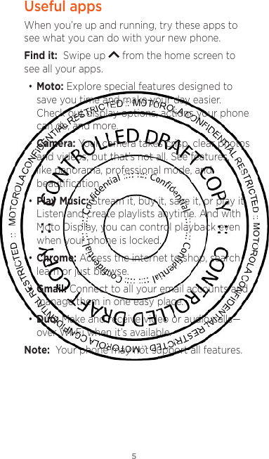5Useful appsWhen you’re up and running, try these apps to see what you can do with your new phone. Find it:  Swipe up   from the home screen to see all your apps.• Moto: Explore special features designed to save you time and make your day easier. Check out display options, actions your phone can do, and more. • Camera: Your camera takes crisp, clear photos and videos, but that’s not all. See features, like panorama, professional mode, and beautiﬁcation.• Play Music: Stream it, buy it, save it, or play it. Listen and create playlists anytime. And with Moto Display, you can control playback even when your phone is locked. • Chrome: Access the internet to shop, search, learn or just browse.• Gmail: Connect to all your email accounts and manage them in one easy place.• Duo: Make and receive video or audio calls—over Wi-Fi when it’s available. Note:  Your phone may not support all features.