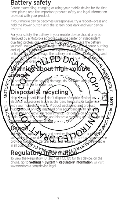 7Battery safetyBefore assembling, charging or using your mobile device for the ﬁrst time, please read the important product safety and legal information provided with your product.If your mobile device becomes unresponsive, try a reboot—press and hold the Power button until the screen goes dark and your device restarts.For your safety, the battery in your mobile device should only be removed by a Motorola approved service center or independent qualiﬁed professional. Don’t try to remove or replace the battery yourself—doing so may damage the battery and could cause burning and injury. Don’t crush, bend, or expose your mobile device to heat or liquid. This may damage the battery and could cause burning and injury. Don’t try to dry your mobile device using a microwave oven, conventional oven, or dryer.Warning about high volume  usageTo prevent possible hearing damage, do not listen at high volume levels for long periods.Disposal &amp; recyclingHelp do your part! Please don’t dispose of mobile devices or electrical accessories (such as chargers, headsets, or batteries) with your household waste. Product packaging and product guides should only be disposed of in accordance with national collection and recycling requirements. For details on approved national recycling schemes and Motorola recycling activities, go to: www.motorola.com/recycling.UsageThis phone supports apps and services that could use a lot of data, so make sure your data plan meets your needs. Contact your service provider for details. Certain apps and features may not be available in all countries.Regulatory informationTo view the Regulatory ID (such as FCC ID) for this device, on the phone, go to Settings &gt; System &gt; Regulatory information, or visit www.motorola.com/device-legal.