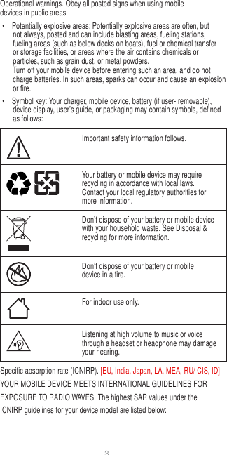 3   Operational warnings. Obey all posted signs when using mobile devices in public areas. •  Potentially explosive areas: Potentially explosive areas are often, but not always, posted and can include blasting areas, fueling stations, fueling areas (such as below decks on boats), fuel or chemical transfer or storage facilities, or areas where the air contains chemicals or particles, such as grain dust, or metal powders. Turn off your mobile device before entering such an area, and do not charge batteries. In such areas, sparks can occur and cause an explosion or fire. •  Symbol key: Your charger, mobile device, battery (if user- removable), device display, user’s guide, or packaging may contain symbols, defined as follows:   Important safety information follows.  Your battery or mobile device may require recycling in accordance with local laws. Contact your local regulatory authorities for more information.  Don’t dispose of your battery or mobile device with your household waste. See Disposal &amp; recycling for more information.  Don’t dispose of your battery or mobile device in a fire.  For indoor use only.  Listening at high volume to music or voice through a headset or headphone may damage your hearing. Specific absorption rate (ICNIRP). [EU, India, Japan, LA, MEA, RU/ CIS, ID] YOUR MOBILE DEVICE MEETS INTERNATIONAL GUIDELINES FOR EXPOSURE TO RADIO WAVES. The highest SAR values under the ICNIRP guidelines for your device model are listed below: 