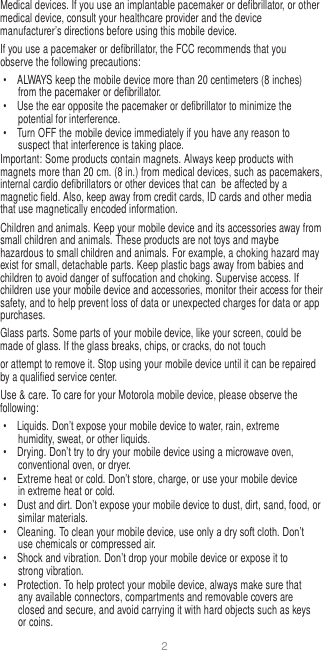 2   Medical devices. If you use an implantable pacemaker or defibrillator, or other medical device, consult your healthcare provider and the device manufacturer’s directions before using this mobile device. If you use a pacemaker or defibrillator, the FCC recommends that you observe the following precautions: •  ALWAYS keep the mobile device more than 20 centimeters (8 inches) from the pacemaker or defibrillator. •  Use the ear opposite the pacemaker or defibrillator to minimize the potential for interference. •  Turn OFF the mobile device immediately if you have any reason to suspect that interference is taking place. Important: Some products contain magnets. Always keep products with magnets more than 20 cm. (8 in.) from medical devices, such as pacemakers, internal cardio defibrillators or other devices that can  be affected by a magnetic field. Also, keep away from credit cards, ID cards and other media that use magnetically encoded information. Children and animals. Keep your mobile device and its accessories away from small children and animals. These products are not toys and maybe hazardous to small children and animals. For example, a choking hazard may exist for small, detachable parts. Keep plastic bags away from babies and children to avoid danger of suffocation and choking. Supervise access. If children use your mobile device and accessories, monitor their access for their safety, and to help prevent loss of data or unexpected charges for data or app purchases. Glass parts. Some parts of your mobile device, like your screen, could be made of glass. If the glass breaks, chips, or cracks, do not touch or attempt to remove it. Stop using your mobile device until it can be repaired by a qualified service center. Use &amp; care. To care for your Motorola mobile device, please observe the following: •  Liquids. Don’t expose your mobile device to water, rain, extreme humidity, sweat, or other liquids. •  Drying. Don’t try to dry your mobile device using a microwave oven, conventional oven, or dryer. •  Extreme heat or cold. Don’t store, charge, or use your mobile device in extreme heat or cold. • Dust and dirt. Don’t expose your mobile device to dust, dirt, sand, food, or similar materials. •  Cleaning. To clean your mobile device, use only a dry soft cloth. Don’t use chemicals or compressed air. •  Shock and vibration. Don’t drop your mobile device or expose it to strong vibration. •  Protection. To help protect your mobile device, always make sure that any available connectors, compartments and removable covers are closed and secure, and avoid carrying it with hard objects such as keys or coins. 