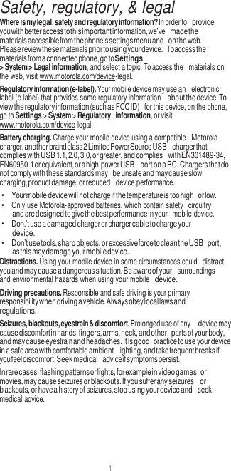 1   Safety, regulatory, &amp; legal Where is my legal, safety and regulatory information? In order to provide you with better access to this important information, we’ve made the materials accessible from the phone’s settings menu and on the web. Please review these materials prior to using your device. To access the materials from a connected phone, go to Settings &gt; System &gt; Legal information, and select a topic. To access the  materials on the web, visit www.motorola.com/device-legal. Regulatory information (e-label). Your mobile device may use an  electronic label (e-label) that provides some regulatory information about the device. To view the regulatory information (such as FCC ID)  for this device, on the phone, go to Settings &gt; System &gt; Regulatory information, or visit www.motorola.com/device-legal. Battery charging. Charge your mobile device using a compatible Motorola charger, another brand class 2 Limited Power Source USB charger that complies with USB 1.1, 2.0, 3.0, or greater, and complies with EN301489-34, EN60950-1 or equivalent, or a high-power USB port on a PC. Chargers that do not comply with these standards may be unsafe and may cause slow charging, product damage, or reduced  device performance. • Your mobile device will not charge if the temperature is too high or low. •  Only use Motorola-approved batteries, which contain safety circuitry and are designed to give the best performance in your  mobile device. • Don.’t use a damaged charger or charger cable to charge your device. • Don’t use tools, sharp objects, or excessive force to clean the USB port, as this may damage your mobile device. Distractions. Using your mobile device in some circumstances could distract you and may cause a dangerous situation. Be aware of your  surroundings and environmental hazards when using your mobile device. Driving precautions. Responsible and safe driving is your primary responsibility when driving a vehicle. Always obey local laws and regulations. Seizures, blackouts, eyestrain &amp; discomfort. Prolonged use of any device may cause discomfort in hands, fingers, arms, neck, and other parts of your body, and may cause eyestrain and headaches. It is good practice to use your device in a safe area with comfortable ambient lighting, and take frequent breaks if you feel discomfort. Seek medical advice if symptoms persist. In rare cases, flashing patterns or lights, for example in video games or movies, may cause seizures or blackouts. If you suffer any seizures or blackouts, or have a history of seizures, stop using your device and  seek medical advice. 