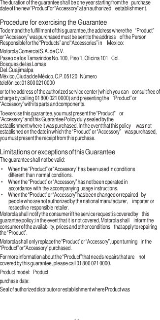 11  The duration of the guarantee shall be one year starting from the purchase date of the new “Product”or “Accessory” at an authorized establishment.  Procedure for exercising the Guarantee To demand the fulfillment of this guarantee, the address where the “Product” or “Accessory” was purchased must be sent to the address of the Person Responsible for the “Products” and “Accessories” in Mexico: Motorola Comercial S.A. de C.V. Paseo de los Tamarindos No. 100, Piso 1, Oficina 101 Col. Bosques de las Lomas Del.Cuajimalpa México, Ciudad de México, C.P. 05120 Número telefónico: 01 800 021 0000 or to the address of the authorized service center (which you can consult free of charge by calling 01 800 021 0000) and presenting the “Product” or “Accessory” with its parts and components. To exercise this guarantee, you must present the “Product” or “Accessory” and this Guarantee Policy duly sealed by the establishment where it was purchased. In the event that this policy was not established on the date in which the “Product” or “Accessory” was purchased, you must present the receipt from this purchase.  Limitations or exceptions of this Guarantee The guarantee shall not be valid: • When the “Product” or “Accessory” has been used in conditions different than normal conditions. • When the “Product” or “Accessory” has not been operated in accordance with the accompanying usage instructions. • When the “Product” or “Accessory” has been changed or repaired by people who are not authorized by the national manufacturer,  importer or respective responsible retailer. Motorola shall notify the consumer if the service request is covered by this guarantee policy; in the event that it is not covered, Motorola shall inform the consumer of the availability, prices and other conditions that apply to repairing the “Product”. Motorola shall only replace the “Product” or “Accessory”, upon turning in the “Product” or “Accessory” purchased. For more information about the “Product” that needs repairs that are not covered by this guarantee, please call 01 800 021 0000. Product model:  Product purchase date: Seal of authorized distributor or establishment where Product was 