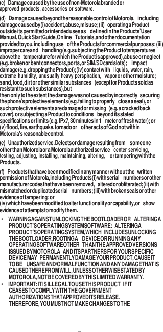 7  (c) Damage caused by the use of non-Motorola branded or approved products, accessories or software. (d) Damage caused beyond the reasonable control of Motorola, including damage caused by (i) accident, abuse, misuse; (ii) operating a Product outside its permitted or intended uses as defined in the Products’ User Manual, Quick Start Guide, Online Tutorials, and other documentation provided to you, including use of the Products for commercial purposes; (iii) improper care and handling (e.g. subjecting the Product to temperatures above the temperature for which the Product is approved), abuse or neglect (e.g. broken or bent connectors, ports, or SIM/SD card slots);  impact damage (e.g. dropping the Product); (iv) contact with liquids, water, rain, extreme humidity, unusually heavy perspiration, vapor or other moisture; sand, food, dirt or other similar substances (except for Products sold as resistant to such substances), but then only to the extent the damage was not caused by incorrectly securing the phone’s protective elements (e.g. failing to properly close a seal), or such protective elements are damaged or missing (e.g. a cracked back cover), or subjecting a Product to conditions beyond its stated specifications or limits (e.g. IPx7, 30 minutes in 1 meter of fresh water); or (v) flood, fire, earthquake, tornado or other acts of God not within Motorola’s reasonable control. (e) Unauthorized service. Defects or damage resulting from someone other than Motorola or a Motorola authorized service center servicing, testing, adjusting, installing, maintaining, altering, or tampering with the Products. (f) Products that have been modified in any manner without the written permission of Motorola, including Products (i) with serial numbers or other manufacturer codes that have been removed, altered or obliterated; (ii) with mismatched or duplicated serial numbers; (iii) with broken seals or other evidence of tampering; or (iv) which have been modified to alter functionality or capability, or show evidence of attempts to modify them. • WARNING AGAINST UNLOCKING THE BOOTLOADER OR ALTERING A PRODUCT’S OPERATING SYSTEM SOFTWARE: ALTERING A PRODUCT’S OPERATING SYSTEM, WHICH INCLUDES UNLOCKING THE BOOTLOADER, ROOTING A DEVICE OR RUNNING ANY OPERATING SOFTWARE OTHER THAN THE APPROVED VERSIONS ISSUED BY MOTOROLA AND ITS PARTNERS FOR YOUR SPECIFIC DEVICE MAY PERMANENTLY DAMAGE YOUR PRODUCT, CAUSE IT TO BE UNSAFE AND/OR MALFUNCTION AND ANY DAMAGE THAT IS CAUSED THEREFROM WILL, UNLESS OTHERWISE STATED BY MOTOROLA, NOT BE COVERED BY THIS LIMITED WARRANTY. • IMPORTANT: IT IS ILLEGAL TO USE THIS PRODUCT IF IT CEASES TO COMPLY WITH THE GOVERNMENT AUTHORIZATIONS THAT APPROVED ITS RELEASE. THEREFORE, YOU MUST NOT MAKE CHANGES TO THE 