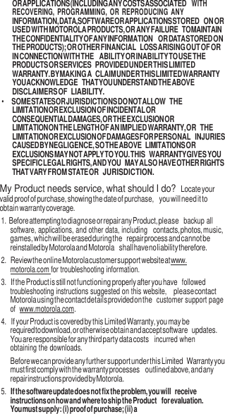 9  OR APPLICATIONS (INCLUDING ANY COSTS ASSOCIATED WITH RECOVERING,  PROGRAMMING,  OR REPRODUCING  ANY INFORMATION, DATA, SOFTWARE OR APPLICATIONS STORED ON OR USED WITH MOTOROLA PRODUCTS, OR ANY FAILURE TO MAINTAIN THE CONFIDENTIALITY OF ANY INFORMATION OR DATA STORED ON THE PRODUCTS); OR OTHER FINANCIAL LOSS ARISING OUT OF OR IN CONNECTION WITH THE  ABILITY OR INABILITY TO USE THE PRODUCTS OR SERVICES PROVIDED UNDER THIS LIMITED WARRANTY. BY MAKING A CLAIM UNDER THIS LIMITED WARRANTY YOU ACKNOWLEDGE THAT YOU UNDERSTAND THE ABOVE DISCLAIMERS OF LIABILITY. • SOME STATES OR JURISDICTIONS DO NOT ALLOW THE LIMITATION OR EXCLUSION OF INCIDENTAL OR CONSEQUENTIAL DAMAGES, OR THE EXCLUSION OR LIMITATION ON THE LENGTH OF AN IMPLIED WARRANTY, OR THE LIMITATION OR EXCLUSION OF DAMAGES FOR PERSONAL INJURIES CAUSED BY NEGLIGENCE, SO THE ABOVE LIMITATIONS OR EXCLUSIONS MAY NOT APPLY TO YOU. THIS WARRANTY GIVES YOU SPECIFIC LEGAL RIGHTS, AND YOU MAY ALSO HAVE OTHER RIGHTS THAT VARY FROM STATE OR JURISDICTION. My Product needs service, what should I do? Locate your valid proof of purchase, showing the date of purchase, you will need it to obtain warranty coverage. 1. Before attempting to diagnose or repair any Product, please  backup all software, applications, and other data, including contacts, photos, music, games, which will be erased during the repair process and cannot be reinstalled by Motorola and Motorola shall have no liability therefore. 2. Review the online Motorola customer support website at www.  motorola.com for troubleshooting information. 3. If the Product is still not functioning properly after you have  followed troubleshooting instructions suggested on this website, please contact Motorola using the contact details provided on the  customer support page of  www.motorola.com. 4. If your Product is covered by this Limited Warranty, you may be required to download, or otherwise obtain and accept software updates. You are responsible for any third party data costs  incurred when obtaining the downloads. Before we can provide any further support under this Limited Warranty you must first comply with the warranty processes outlined above, and any repair instructions provided by Motorola. 5. If the software update does not fix the problem, you will receive instructions on how and where to ship the Product for evaluation. You must supply: (i) proof of purchase; (ii) a 