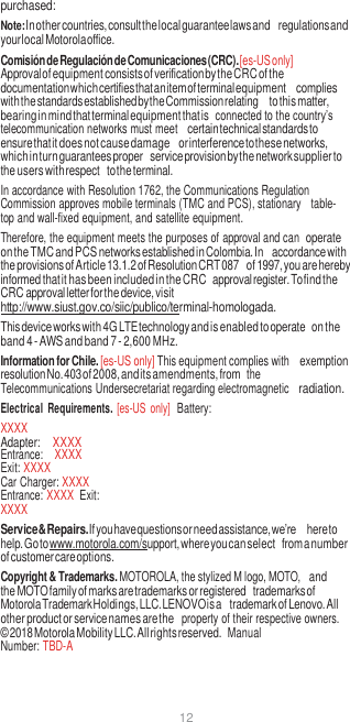 12  purchased: Note: In other countries, consult the local guarantee laws and regulations and your local Motorola office. Comisión de Regulación de Comunicaciones (CRC). [es-US only] Approval of equipment consists of verification by the CRC of the documentation which certifies that an item of terminal equipment complies with the standards established by the Commission relating to this matter, bearing in mind that terminal equipment that is  connected to the country’s telecommunication networks must meet certain technical standards to ensure that it does not cause damage or interference to these networks, which in turn guarantees proper service provision by the network supplier to the users with respect to the terminal. In accordance with Resolution 1762, the Communications Regulation Commission approves mobile terminals (TMC and PCS), stationary  table-top and wall-fixed equipment, and satellite equipment. Therefore, the equipment meets the purposes of approval and can operate on the TMC and PCS networks established in Colombia. In accordance with the provisions of Article 13.1.2 of Resolution CRT 087 of 1997, you are hereby informed that it has been included in the CRC approval register. To find the CRC approval letter for the device, visit  http://www.siust.gov.co/siic/publico/terminal-homologada. This device works with 4G LTE technology and is enabled to operate on the band 4 - AWS and band 7 - 2,600 MHz. Information for Chile. [es-US only] This equipment complies with exemption resolution No. 403 of 2008, and its amendments, from  the Telecommunications Undersecretariat regarding electromagnetic radiation. Electrical  Requirements. [es-US  only] Battery: XXXX Adapter:  XXXX Entrance:  XXXX Exit: XXXX Car Charger: XXXX Entrance: XXXX Exit: XXXX Service &amp; Repairs. If you have questions or need assistance, we’re here to help. Go to www.motorola.com/support, where you can select from a number of customer care options. Copyright &amp; Trademarks. MOTOROLA, the stylized M logo, MOTO, and the MOTO family of marks are trademarks or registered trademarks of Motorola Trademark Holdings, LLC. LENOVO is a trademark of Lenovo. All other product or service names are the  property of their respective owners. © 2018 Motorola Mobility LLC. All rights reserved.  Manual Number: TBD-A 