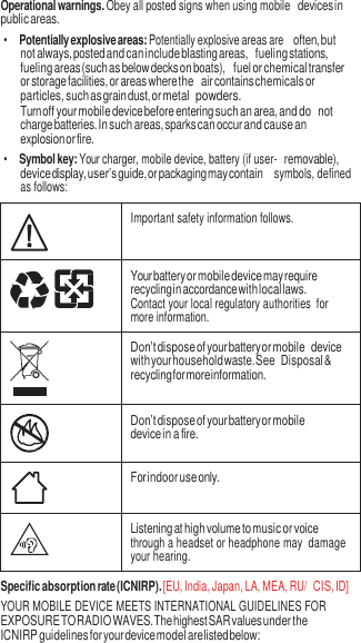 3  Operational warnings. Obey all posted signs when using mobile devices in public areas. • Potentially explosive areas: Potentially explosive areas are often, but not always, posted and can include blasting areas, fueling stations, fueling areas (such as below decks on boats), fuel or chemical transfer or storage facilities, or areas where the air contains chemicals or particles, such as grain dust, or metal powders. Turn off your mobile device before entering such an area, and do not charge batteries. In such areas, sparks can occur and cause an explosion or fire. • Symbol key: Your charger, mobile device, battery (if user- removable), device display, user’s guide, or packaging may contain  symbols, defined as follows:   Important safety information follows.  Your battery or mobile device may require recycling in accordance with local laws. Contact your local regulatory authorities  for more information.  Don’t dispose of your battery or mobile device with your household waste. See Disposal &amp; recycling for more information.  Don’t dispose of your battery or mobile device in a fire.  For indoor use only.  Listening at high volume to music or voice through a headset or headphone may  damage your hearing. Specific absorption rate (ICNIRP). [EU, India, Japan, LA, MEA, RU/ CIS, ID] YOUR MOBILE DEVICE MEETS INTERNATIONAL GUIDELINES FOR EXPOSURE TO RADIO WAVES. The highest SAR values under the ICNIRP guidelines for your device model are listed below: 