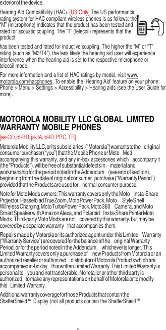 5  exterior of the device. Hearing Aid Compatibility (HAC). [US Only] The US performance rating system for HAC compliant wireless phones is as follows: the “M” (microphone) indicates that the product has been tested and rated for acoustic coupling. The “T” (telecoil) represents that the product has been tested and rated for inductive coupling. The higher the “M” or “T” rating (such as “M3/T4”), the less likely the hearing aid user will experience interference when the hearing aid is set to the respective microphone or telecoil mode. For more information and a list of HAC ratings by model, visit www. motorola.com/hacphones. To enable the ‘Hearing Aid’ feature on your phone: Phone &gt; Menu &gt; Settings &gt; Accessibility &gt; Hearing aids (see the User Guide for more).   MOTOROLA MOBILITY LLC GLOBAL  LIMITED WARRANTY MOBILE PHONES [es-CO, pt-BR, ja-JA, id-ID, PRC, TR] Motorola Mobility LLC, or its subsidiaries, (“Motorola”) warrants to the original consumer purchaser (“you”) that the Mobile Phone or Moto  Mod accompanying this warranty, and any in-box accessories which accompany it (the “Products”), will be free of substantial defects in material and workmanship for the period noted in the Addendum (see end of section), beginning from the date of original consumer purchase (“Warranty Period”) provided that the Products are used for  normal consumer purpose. Note for Moto Mods owners: This warranty covers only the Moto Insta-Share Projector, Hasselblad True Zoom, Moto Power Pack, Moto Style Shell Wilreless Charging, Moto TurboPower Pack, Moto 360 Camera, and Moto Smart Speaker with Amazon Alexa, and Polaroid Insta-Share Printer Moto Mods. Third-party Moto Mods are not covered by this warranty, but may be covered by a separate warranty  that accompanies them. Repairs made by Motorola or its authorized agent under this Limited Warranty (“Warranty Service”) are covered for the balance of the original Warranty Period, or for the period noted in the Addendum, whichever is longer. This Limited Warranty covers only a purchase of new Products from Motorola or an authorized reseller or authorized distributor of Motorola Products which are accompanied in-box by this written Limited Warranty. This Limited Warranty is personal to you and not transferable. No retailer or other third party is authorized to make any representations on behalf of Motorola or to modify this  Limited Warranty. Additional warranty coverage for those Products that contain the ShatterShield™ Display (not all products contain the ShatterShield™ 