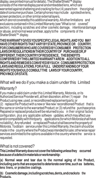 6  display, see printed manual for details). The ShatterShield™ display consists of the internal display panel and embedded lens, which are warranted against shattering and cracking for four (4) years from the original date of consumer purchase. Certain phones may include a protective lens, screen protectors, or other similar external layers, which are not covered by this additional warranty. All other limitations and exclusions contained in this Limited Warranty (see “What is not covered” section), including scratches and other cosmetic damage, intentional damage or abuse, and normal wear and tear, apply to the  components of the ShatterShield™ display. THIS WARRANTY GIVES YOU SPECIFIC LEGAL RIGHTS, AND YOU MAY HAVE OTHER RIGHTS THAT VARY BY STATE, PROVINCE OR COUNTRY. FOR CONSUMERS WHO ARE COVERED BY CONSUMER PROTECTION LAWS OR REGULATIONS IN THEIR COUNTRY OF PURCHASE OR, IF DIFFERENT, THEIR COUNTRY OF RESIDENCE, THE BENEFITS CONFERRED BY THIS LIMITED WARRANTY ARE IN ADDITION TO ALL RIGHTS AND REMEDIES CONVEYED BY SUCH CONSUMER PROTECTION LAWS AND REGULATIONS. FOR A FULL UNDERSTANDING OF YOUR RIGHTS YOU SHOULD CONSULT THE LAWS OF YOUR COUNTRY, PROVINCE OR STATE.  What will we do if you make a claim under this  Limited Warranty? If you make a valid claim under this Limited Warranty, Motorola, or its Authorized Service Provider will, at their discretion, either (1) repair the Product using new, used, or reconditioned replacement parts; or (2) replace the Product with a new or ‘like new’ reconditioned Product that is the same or similar to the warranted Product; or (3) refund the purchase price. Repaired or replaced products will be returned to you  in their original factory configuration, plus any applicable software updates, which may affect use and/or compatibility with third party applications (for which Motorola shall have no liability). Any refunded or replaced Product shall become the property of Motorola. To obtain service under this Limited Warranty, the claim should be made in the country where the Product was intended for sale; otherwise repair services are limited to the options available in the country where the  service is requested.  What is not covered? This Limited Warranty does not cover the following unless they occurred because of a defect in materials or workmanship: (a) Normal  wear  and  tear  due to  the  normal  aging  of  the  Product, including parts that are expected to deteriorate over time, such as batteries, lens liners, or protective coatings. (b) Cosmetic damage, including scratches, dents, and cracks to the Products. 