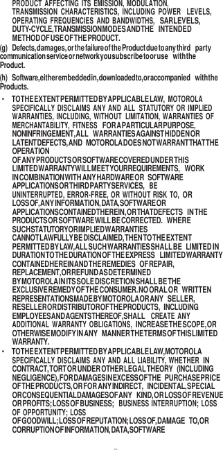 8  PRODUCT  AFFECTING  ITS  EMISSION,  MODULATION, TRANSMISSION  CHARACTERISTICS,  INCLUDING  POWER LEVELS, OPERATING  FREQUENCIES  AND  BANDWIDTHS,  SAR LEVELS, DUTY-CYCLE, TRANSMISSION MODES AND THE INTENDED METHOD OF USE OF THE PRODUCT. (g) Defects, damages, or the failure of the Product due to any third party communication service or network you subscribe to or use with the Product. (h) Software, either embedded in, downloaded to, or accompanied with the Products. • TO THE EXTENT PERMITTED BY APPLICABLE LAW,  MOTOROLA SPECIFICALLY  DISCLAIMS ANY AND  ALL STATUTORY OR  IMPLIED WARRANTIES, INCLUDING, WITHOUT LIMITATION,  WARRANTIES  OF MERCHANTABILITY,  FITNESS FOR A PARTICULAR PURPOSE, NONINFRINGEMENT, ALL WARRANTIES AGAINST HIDDEN OR LATENT DEFECTS, AND MOTOROLA DOES NOT WARRANT THAT THE OPERATION OF ANY PRODUCTS OR SOFTWARE COVERED UNDER THIS LIMITED WARRANTY WILL MEET YOUR REQUIREMENTS, WORK IN COMBINATION WITH ANY HARDWARE OR SOFTWARE APPLICATIONS OR THIRD PARTY SERVICES, BE UNINTERRUPTED, ERROR-FREE, OR WITHOUT RISK  TO, OR LOSS OF, ANY INFORMATION, DATA, SOFTWARE OR APPLICATIONS CONTAINED THEREIN, OR THAT DEFECTS IN THE PRODUCTS OR SOFTWARE WILL BE CORRECTED. WHERE SUCH STATUTORY OR IMPLIED WARRANTIES CANNOT LAWFULLY BE DISCLAIMED, THEN TO THE EXTENT PERMITTED BY LAW, ALL SUCH WARRANTIES SHALL BE LIMITED IN DURATION TO THE DURATION OF THE EXPRESS LIMITED WARRANTY CONTAINED HEREIN AND THE REMEDIES OF REPAIR, REPLACEMENT, OR REFUND AS DETERMINED BY MOTOROLA IN ITS SOLE DISCRETION SHALL BE THE EXCLUSIVE REMEDY OF THE CONSUMER. NO ORAL OR WRITTEN REPRESENTATIONS MADE BY MOTOROLA OR ANY SELLER, RESELLER OR DISTRIBUTOR OF THE PRODUCTS, INCLUDING EMPLOYEES AND AGENTS THEREOF, SHALL CREATE  ANY ADDITIONAL  WARRANTY  OBLIGATIONS, INCREASE THE SCOPE, OR OTHERWISE MODIFY IN ANY MANNER THE TERMS OF THIS LIMITED WARRANTY. • TO THE EXTENT PERMITTED BY APPLICABLE LAW, MOTOROLA SPECIFICALLY DISCLAIMS  ANY AND  ALL LIABILITY, WHETHER IN CONTRACT, TORT OR UNDER OTHER LEGAL THEORY (INCLUDING NEGLIGENCE), FOR DAMAGES IN EXCESS OF THE PURCHASE PRICE OF THE PRODUCTS, OR FOR ANY INDIRECT, INCIDENTAL, SPECIAL OR CONSEQUENTIAL DAMAGES OF ANY KIND, OR LOSS OF REVENUE OR PROFITS; LOSS OF BUSINESS;  BUSINESS  INTERRUPTION;  LOSS OF OPPORTUNITY; LOSS OF GOODWILL; LOSS OF REPUTATION; LOSS OF, DAMAGE TO, OR CORRUPTION OF INFORMATION, DATA, SOFTWARE 