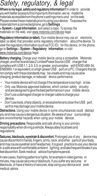 1  Safety, regulatory, &amp; legal Where is my legal, safety and regulatory information? In order to provide you with better access to this important information, we’ve made the materials accessible from the phone’s settings menu and on the web. Please review these materials prior to using your device. To access the materials from a connected phone, go to Settings &gt; System &gt; Legal information, and select a topic. To access the materials on the web, visit www.motorola.com/device-legal. Regulatory information (e-label). Your mobile device may use an  electronic label (e-label) that provides some regulatory information about the device. To view the regulatory information (such as FCC ID)  for this device, on the phone, go to Settings &gt; System &gt; Regulatory information, or visit www.motorola.com/device-legal. Battery charging. Charge your mobile device using a compatible Motorola charger, another brand class 2 Limited Power Source USB charger that complies with USB 1.1, 2.0, 3.0, or greater, and complies with EN301489-34, EN60950-1 or equivalent, or a high-power USB port on a PC. Chargers that do not comply with these standards may be unsafe and may cause slow charging, product damage, or reduced  device performance. • Your mobile device will not charge if the temperature is too high or low. •  Only use Motorola-approved batteries, which contain safety circuitry and are designed to give the best performance in your  mobile device. • Don’t use a damaged charger or charger cable to charge your device. • Don’t use tools, sharp objects, or excessive force to clean the USB port, as this may damage your mobile device. Distractions. Using your mobile device in some circumstances could distract you and may cause a dangerous situation. Be aware of your  surroundings and environmental hazards when using your mobile device. Driving precautions. Responsible and safe driving is your primary responsibility when driving a vehicle. Always obey local laws and regulations. Seizures, blackouts, eyestrain &amp; discomfort. Prolonged use of any device may cause discomfort in hands, fingers, arms, neck, and other parts of your body, and may cause eyestrain and headaches. It is good practice to use your device in a safe area with comfortable ambient lighting, and take frequent breaks if you feel discomfort. Seek medical advice if symptoms persist. In rare cases, flashing patterns or lights, for example in video games or movies, may cause seizures or blackouts. If you suffer any seizures or blackouts, or have a history of seizures, stop using your device and  seek medical advice. 