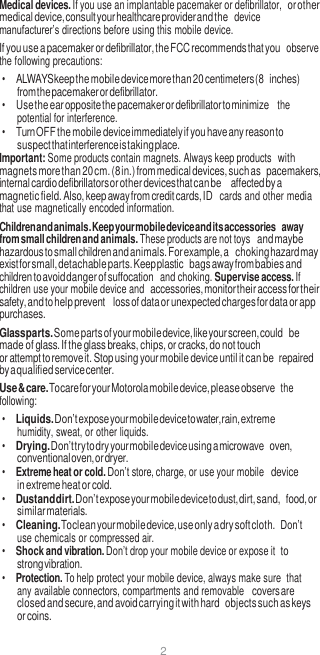 2  Medical devices. If you use an implantable pacemaker or defibrillator, or other medical device, consult your healthcare provider and the  device manufacturer’s directions before using this mobile device. If you use a pacemaker or defibrillator, the FCC recommends that you  observe the following precautions: • ALWAYS keep the mobile device more than 20 centimeters (8 inches) from the pacemaker or defibrillator. • Use the ear opposite the pacemaker or defibrillator to minimize  the potential for interference. • Turn OFF the mobile device immediately if you have any reason to suspect that interference is taking place. Important: Some products contain magnets. Always keep products with magnets more than 20 cm. (8 in.) from medical devices, such as pacemakers, internal cardio defibrillators or other devices that can be affected by a magnetic field. Also, keep away from credit cards, ID  cards and other media that use magnetically encoded information. Children and animals. Keep your mobile device and its accessories away from small children and animals. These products are not toys and maybe hazardous to small children and animals. For example, a choking hazard may exist for small, detachable parts. Keep plastic bags away from babies and children to avoid danger of suffocation  and choking. Supervise access. If children use your mobile device and accessories, monitor their access for their safety, and to help prevent loss of data or unexpected charges for data or app purchases. Glass parts. Some parts of your mobile device, like your screen, could be made of glass. If the glass breaks, chips, or cracks, do not touch or attempt to remove it. Stop using your mobile device until it can be repaired by a qualified service center. Use &amp; care. To care for your Motorola mobile device, please observe  the following: • Liquids. Don’t expose your mobile device to water, rain, extreme humidity, sweat, or other liquids. • Drying. Don’t try to dry your mobile device using a microwave oven, conventional oven, or dryer. • Extreme heat or cold. Don’t store, charge, or use your mobile device in extreme heat or cold. • Dust and dirt. Don’t expose your mobile device to dust, dirt, sand, food, or similar materials. • Cleaning. To clean your mobile device, use only a dry soft cloth. Don’t use chemicals or compressed air. • Shock and vibration. Don’t drop your mobile device or expose it to strong vibration. • Protection. To help protect your mobile device, always make sure  that any available connectors, compartments and removable covers are closed and secure, and avoid carrying it with hard objects such as keys or coins. 