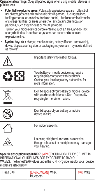 3  Operational warnings. Obey all posted signs when using mobile devices in public areas. • Potentially explosive areas: Potentially explosive areas are often, but not always, posted and can include blasting areas, fueling stations, fueling areas (such as below decks on boats), fuel or chemical transfer or storage facilities, or areas where the air contains chemicals or particles, such as grain dust, or metal powders. Turn off your mobile device before entering such an area, and do not charge batteries. In such areas, sparks can occur and cause an explosion or fire. • Symbol key: Your charger, mobile device, battery (if user- removable), device display, user’s guide, or packaging may contain  symbols, defined as follows:   Important safety information follows.  Your battery or mobile device may require recycling in accordance with local laws. Contact your local regulatory authorities  for more information.  Don’t dispose of your battery or mobile device with your household waste. See Disposal &amp; recycling for more information.  Don’t dispose of your battery or mobile device in a fire.  For indoor use only.  Listening at high volume to music or voice through a headset or headphone may  damage your hearing. Specific absorption rate (ICNIRP). [APAC] YOUR MOBILE DEVICE  MEETS INTERNATIONAL GUIDELINES FOR EXPOSURE TO RADIO WAVES. The highest SAR values under the ICNIRP guidelines for your device model are listed below:  Head SAR [2.4GHz WLAN], Wi-Fi, Bluetooth 0.66 W/kg 