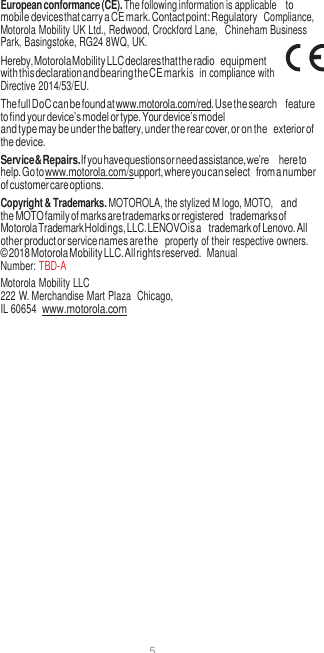 5  European conformance (CE). The following information is applicable to mobile devices that carry a CE mark. Contact point: Regulatory  Compliance, Motorola Mobility UK Ltd., Redwood, Crockford Lane,  Chineham Business Park, Basingstoke, RG24 8WQ, UK. Hereby, Motorola Mobility LLC declares that the radio equipment with this declaration and bearing the CE mark is  in compliance with Directive 2014/53/EU. The full DoC can be found at www.motorola.com/red. Use the search feature to find your device’s model or type. Your device’s model and type may be under the battery, under the rear cover, or on the exterior of the device. Service &amp; Repairs. If you have questions or need assistance, we’re here to help. Go to www.motorola.com/support, where you can select from a number of customer care options. Copyright &amp; Trademarks. MOTOROLA, the stylized M logo, MOTO, and the MOTO family of marks are trademarks or registered trademarks of Motorola Trademark Holdings, LLC. LENOVO is a trademark of Lenovo. All other product or service names are the  property of their respective owners. © 2018 Motorola Mobility LLC. All rights reserved.  Manual Number: TBD-A Motorola Mobility LLC 222 W. Merchandise Mart Plaza  Chicago, IL 60654  www.motorola.com 