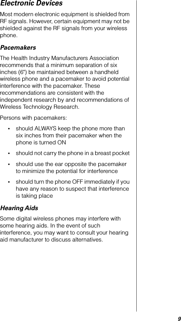  9 Electronic Devices Most modern electronic equipment is shielded from RF signals. However, certain equipment may not be shielded against the RF signals from your wireless phone. Pacemakers The Health Industry Manufacturers Association recommends that a minimum separation of six inches (6&quot;) be maintained between a handheld wireless phone and a pacemaker to avoid potential interference with the pacemaker. These recommendations are consistent with the independent research by and recommendations of Wireless Technology Research.Persons with pacemakers: • should ALWAYS keep the phone more than six inches from their pacemaker when the phone is turned ON  • should not carry the phone in a breast pocket  • should use the ear opposite the pacemaker to minimize the potential for interference  • should turn the phone OFF immediately if you have any reason to suspect that interference is taking place  Hearing Aids Some digital wireless phones may interfere with some hearing aids. In the event of such interference, you may want to consult your hearing aid manufacturer to discuss alternatives.