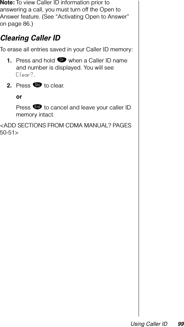Using Caller ID 99Note: To view Caller ID information prior to answering a call, you must turn off the Open to Answer feature. (See “Activating Open to Answer” on page 86.)Clearing Caller IDTo erase all entries saved in your Caller ID memory:1. Press and hold Ç when a Caller ID name and number is displayed. You will see Clear?.2. Press ¬ to clear.orPress º to cancel and leave your caller ID memory intact.&lt;ADD SECTIONS FROM CDMA MANUAL? PAGES 50-51&gt;