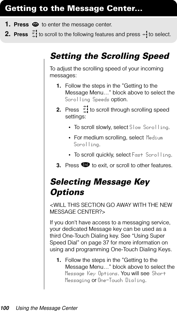 100 Using the Message CenterSetting the Scrolling SpeedTo adjust the scrolling speed of your incoming messages:1. Follow the steps in the ”Getting to the Message Menu…” block above to select the Scrolling Speeds option.2. Press   to scroll through scrolling speed settings:•To scroll slowly, select Slow Scrolling.•For medium scrolling, select Medium Scrolling.•To scroll quickly, select Fast Scrolling.3. Press º to exit, or scroll to other features.Selecting Message Key Options&lt;WILL THIS SECTION GO AWAY WITH THE NEW MESSAGE CENTER?&gt;If you don&apos;t have access to a messaging service, your dedicated Message key can be used as a third One-Touch Dialing key. See “Using Super Speed Dial” on page 37 for more information on using and programming One-Touch Dialing Keys. 1. Follow the steps in the ”Getting to the Message Menu…” block above to select the Message Key Options. You will see Short Messaging or One-Touch Dialing.Getting to the Message Center...1. Press   to enter the message center.2. Press   to scroll to the following features and press  to select.oror