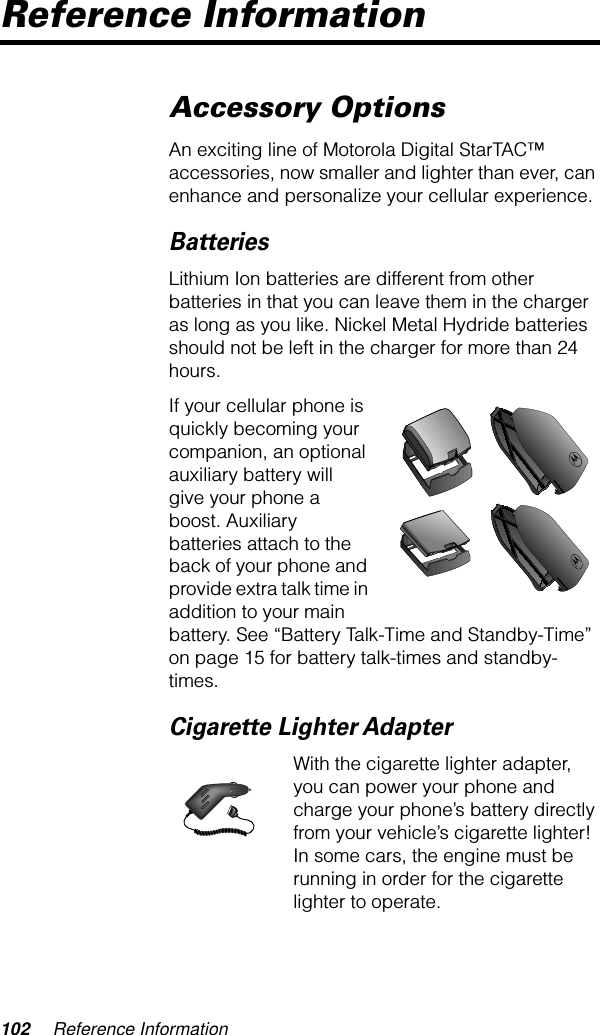 102 Reference InformationReference InformationAccessory OptionsAn exciting line of Motorola Digital StarTAC™ accessories, now smaller and lighter than ever, can enhance and personalize your cellular experience.BatteriesLithium Ion batteries are different from other batteries in that you can leave them in the charger as long as you like. Nickel Metal Hydride batteries should not be left in the charger for more than 24 hours.If your cellular phone is quickly becoming your companion, an optional auxiliary battery will give your phone a boost. Auxiliary batteries attach to the back of your phone and provide extra talk time in addition to your main battery. See “Battery Talk-Time and Standby-Time” on page 15 for battery talk-times and standby-times.Cigarette Lighter AdapterWith the cigarette lighter adapter, you can power your phone and charge your phone’s battery directly from your vehicle’s cigarette lighter! In some cars, the engine must be running in order for the cigarette lighter to operate.