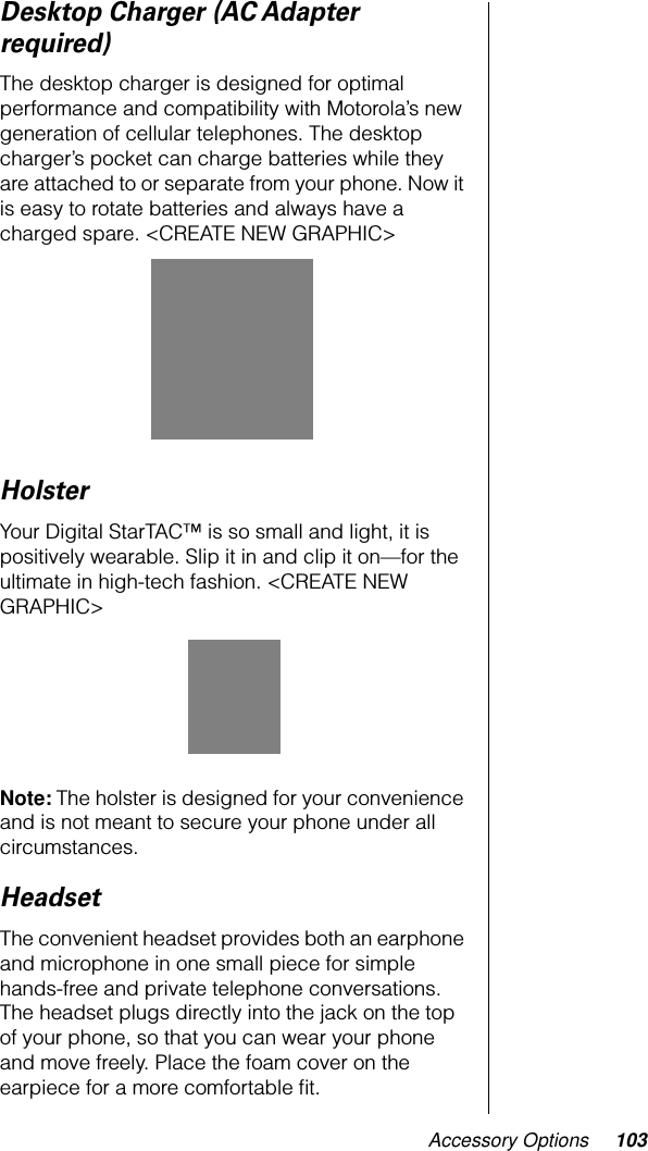 Accessory Options 103Desktop Charger (AC Adapter required)The desktop charger is designed for optimal performance and compatibility with Motorola’s new generation of cellular telephones. The desktop charger’s pocket can charge batteries while they are attached to or separate from your phone. Now it is easy to rotate batteries and always have a charged spare. &lt;CREATE NEW GRAPHIC&gt;HolsterYour Digital StarTAC™ is so small and light, it is positively wearable. Slip it in and clip it on—for the ultimate in high-tech fashion. &lt;CREATE NEW GRAPHIC&gt;Note: The holster is designed for your convenience and is not meant to secure your phone under all circumstances.HeadsetThe convenient headset provides both an earphone and microphone in one small piece for simple hands-free and private telephone conversations. The headset plugs directly into the jack on the top of your phone, so that you can wear your phone and move freely. Place the foam cover on the earpiece for a more comfortable ﬁt.