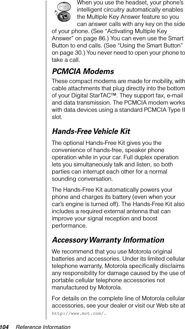 104 Reference InformationWhen you use the headset, your phone’s intelligent circuitry automatically enables the Multiple Key Answer feature so you can answer calls with any key on the side of your phone. (See “Activating Multiple Key Answer” on page 86.) You can even use the Smart Button to end calls. (See “Using the Smart Button” on page 30.) You never need to open your phone to take a call.PCMCIA ModemsThese compact modems are made for mobility, with cable attachments that plug directly into the bottom of your Digital StarTAC™. They support fax, e-mail and data transmission. The PCMCIA modem works with data devices using a standard PCMCIA Type II slot.Hands-Free Vehicle  KitThe optional Hands-Free Kit gives you the convenience of hands-free, speaker phone operation while in your car. Full duplex operation lets you simultaneously talk and listen, so both parties can interrupt each other for a normal sounding conversation.The Hands-Free Kit automatically powers your phone and charges its battery (even when your car’s engine is turned off). The Hands-Free Kit also includes a required external antenna that can improve your signal reception and boost performance.Accessory Warranty InformationWe recommend that you use Motorola original batteries and accessories. Under its limited cellular telephone warranty, Motorola speciﬁcally disclaims any responsibility for damage caused by the use of portable cellular telephone accessories not manufactured by Motorola.For details on the complete line of Motorola cellular accessories, see your dealer or visit our Web site at http://www.mot.com/.