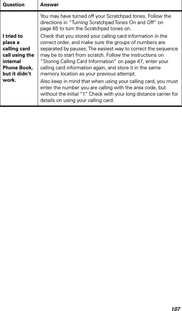 107I tried to place a calling card call using the internal Phone Book, but it didn’t work.You may have turned off your Scratchpad tones. Follow the directions in “Turning Scratchpad Tones On and Off” on page 65 to turn the Scratchpad tones on. Check that you stored your calling card information in the correct order, and make sure the groups of numbers are separated by pauses. The easiest way to correct the sequence may be to start from scratch. Follow the instructions on “Storing Calling Card Information” on page 47, enter your calling card information again, and store it in the same memory location as your previous attempt.Also keep in mind that when using your calling card, you must enter the number you are calling with the area code, but without the initial “1.” Check with your long distance carrier for details on using your calling card.Question Answer