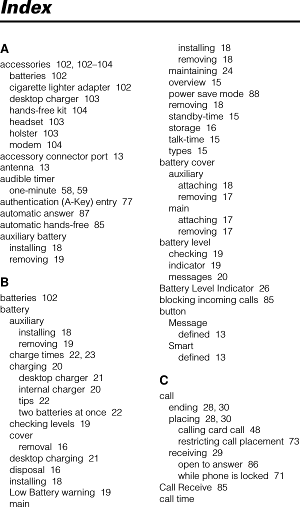 IndexAaccessories  102, 102–104batteries  102cigarette lighter adapter  102desktop charger  103hands-free kit  104headset  103holster  103modem  104accessory connector port  13antenna  13audible timerone-minute  58, 59authentication (A-Key) entry  77automatic answer  87automatic hands-free  85auxiliary batteryinstalling  18removing  19Bbatteries  102batteryauxiliaryinstalling  18removing  19charge times  22, 23charging  20desktop charger  21internal charger  20tips  22two batteries at once  22checking levels  19coverremoval  16desktop charging  21disposal  16installing  18Low Battery warning  19maininstalling  18removing  18maintaining  24overview  15power save mode  88removing  18standby-time  15storage  16talk-time  15types  15battery coverauxiliaryattaching  18removing  17mainattaching  17removing  17battery levelchecking  19indicator  19messages  20Battery Level Indicator  26blocking incoming calls  85buttonMessagedeﬁned  13Smartdeﬁned  13Ccallending  28, 30placing  28, 30calling card call  48restricting call placement  73receiving  29open to answer  86while phone is locked  71Call Receive  85call time