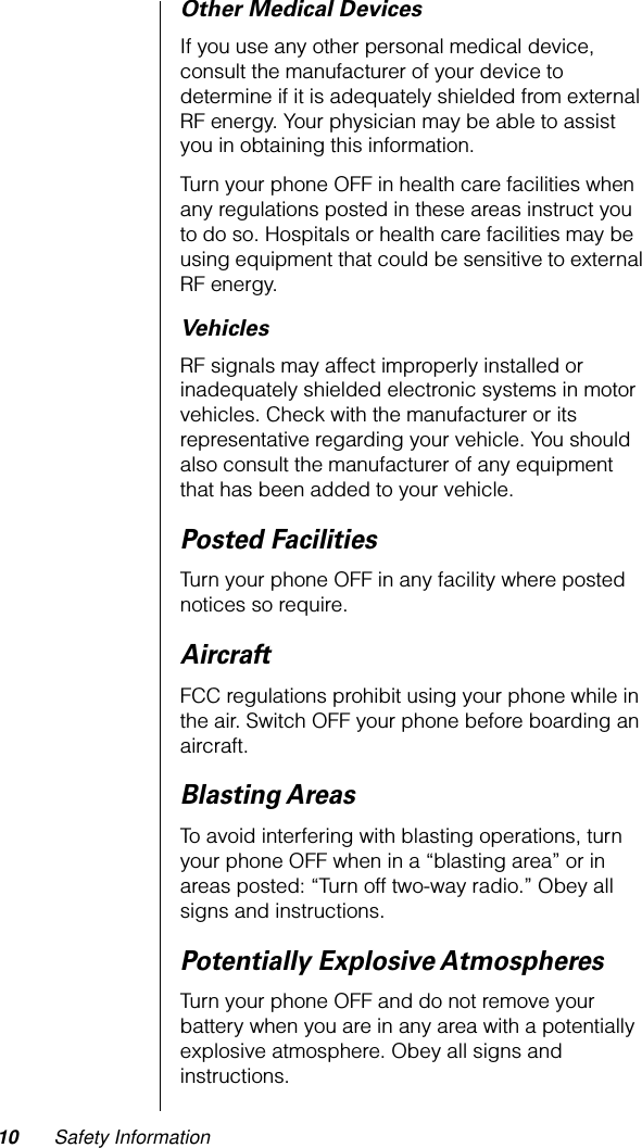  10 Safety Information Other Medical Devices If you use any other personal medical device, consult the manufacturer of your device to determine if it is adequately shielded from external RF energy. Your physician may be able to assist you in obtaining this information.Turn your phone OFF in health care facilities when any regulations posted in these areas instruct you to do so. Hospitals or health care facilities may be using equipment that could be sensitive to external RF energy. Vehicles RF signals may affect improperly installed or inadequately shielded electronic systems in motor vehicles. Check with the manufacturer or its representative regarding your vehicle. You should also consult the manufacturer of any equipment that has been added to your vehicle. Posted Facilities Turn your phone OFF in any facility where posted notices so require. Aircraft FCC regulations prohibit using your phone while in the air. Switch OFF your phone before boarding an aircraft. Blasting Areas To avoid interfering with blasting operations, turn your phone OFF when in a “blasting area” or in areas posted: “Turn off two-way radio.” Obey all signs and instructions. Potentially Explosive Atmospheres Turn your phone OFF and do not remove your battery when you are in any area with a potentially explosive atmosphere. Obey all signs and instructions.