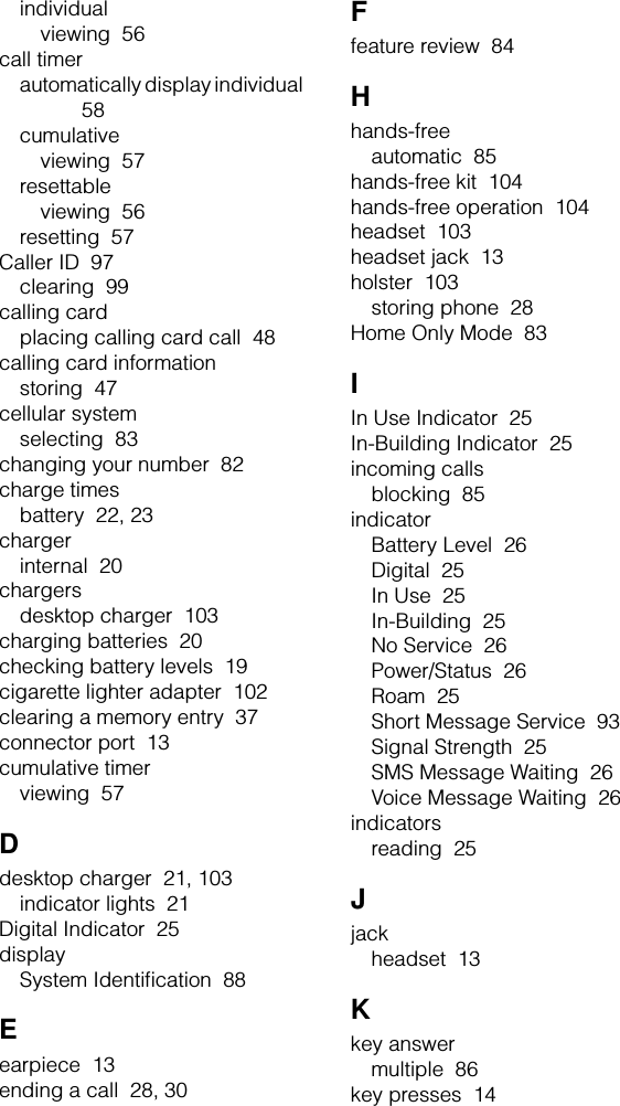 individualviewing  56call timerautomatically display individual  58cumulativeviewing  57resettableviewing  56resetting  57Caller ID  97clearing  99calling cardplacing calling card call  48calling card informationstoring  47cellular systemselecting  83changing your number  82charge timesbattery  22, 23chargerinternal  20chargersdesktop charger  103charging batteries  20checking battery levels  19cigarette lighter adapter  102clearing a memory entry  37connector port  13cumulative timerviewing  57Ddesktop charger  21, 103indicator lights  21Digital Indicator  25displaySystem Identiﬁcation  88Eearpiece  13ending a call  28, 30Ffeature review  84Hhands-freeautomatic  85hands-free kit  104hands-free operation  104headset  103headset jack  13holster  103storing phone  28Home Only Mode  83IIn Use Indicator  25In-Building Indicator  25incoming callsblocking  85indicatorBattery Level  26Digital  25In Use  25In-Building  25No Service  26Power/Status  26Roam  25Short Message Service  93Signal Strength  25SMS Message Waiting  26Voice Message Waiting  26indicatorsreading  25Jjackheadset  13Kkey answermultiple  86key presses  14